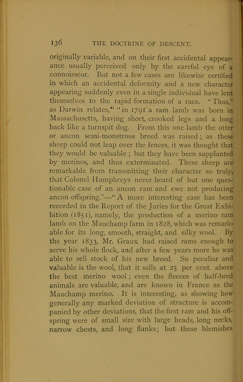 originally variable, and on their first accidental appear- ance usually perceived only by the careful eye of a connoisseur. But not a few cases are likewise certified in which an accidental deformity and a new character appearing suddenly even in a single individual have lent themselves to the rapid formation of a race. “Thus,” as Darwin relates,*' “in 1791 a ram lamb was born in Massachusetts, having short, crooked legs and a long back like a turnspit dog. From this one lamb the otter or ancon semi-monstrous breed was raised; as these sheep could not leap over the fences, it was thought that they would be valuable ; but they have been supplanted by merinos, and thus exterminated. These sheep are remarkable from transmitting their character so truly, that Colonel Humphreys never heard of but one ques- tionable case of an ancon ram and ewe not producing ancon offspring.”—“ A more interesting case has been recorded in the Report of the Juries for the Great Exhi- bition (185 i), namely, the production of a merino ram lamb on the Mauchamp farm in 1828, which was remark- able for its long, smooth, straight, and silky wool. By the year 1833, Mr. Graux had raised rams enough to serve his whole flock, and after a few years more he was able to sell stock of his new breed. So peculiar and valuable is the wool, that it sells at 25 per cent, above the best merino wool ; even the fleeces of half-bred animals are valuable, and are known in France as the Mauchamp merino. It is interesting, as showing how generally any marked deviation of structure is accom- panied by other deviations, that the first ram and his off- spring were of small size with large heads, long necks, narrow chests, and long flanks; but these blemishes