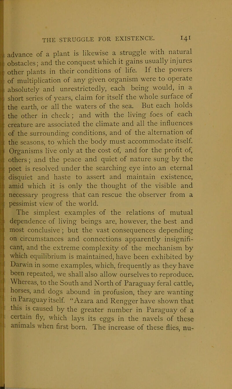 advance of a plant is likewise a struggle with natural obstacles; and the conquest which it gains usually injures other plants in their conditions of life. If the powers of multiplication of any given organism were to operate absolutely and unrestrictedly, each being would, in a short series of years, claim for itself the whole surface of the earth, or all the waters of the sea. But each holds the other in check ; and with the living foes of each creature are associated the climate and all the influences of the surrounding conditions, and of the alternation of the seasons, to which the body must accommodate itself. Organisms live only at the cost of, and for the profit of, others; and the peace and quiet of nature sung by the poet is resolved under the searching eye into an eternal disquiet and haste to assert and maintain existence, amid which it is only the thought of the visible and necessary progress that can rescue the observer from a pessimist view of the world. The simplest examples of the relations of mutual dependence of living beings are, however, the best and most conclusive ; but the vast consequences depending on circumstances and connections apparently insignifi- cant, and the extreme complexity of the mechanism by which equilibrium is maintained, have been exhibited by Darwin in some examples, which, frequently as they have been repeated, we shall also allow ourselves to reproduce. Whereas, to the South and North of Paraguay feral cattle, horses, and dogs abound in profusion, they are wanting in Paraguay itself. “Azara and Reng ger have shown that this is caused by the greater number in Paraguay of a certain fly, which lays its eggs in the navels of these animals when first born. The increase of these flies, nu-