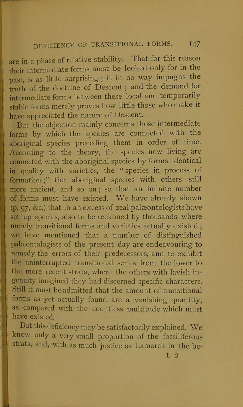 are in a phase of relative stability. That for this reason their intermediate forms must be looked only for in the past, is as little surprising ; it in no way impugns the truth of the doctrine of Descent; and the demand for intermediate forms between these local and temporarily stable forms merely proves how little those who make it have appreciated the nature of Descent. But the objection mainly concerns those intermediate forms by which the species are connected with the aboriginal species preceding them in order of time. According to the theory, the species now living are connected with the aboriginal species by forms identical in quality with varieties, the “species in process of formationthe aboriginal species with others still more ancient, and so on ; so that an infinite number of forms must have existed. We have already shown (p. 97, &c.) that in an excess of zeal palaeontologists have set up species, also to be reckoned by thousands, where merely transitional forms and varieties actually existed ; we have mentioned that a number of distinguished palaeontologists of the present day are endeavouring to remedy the errors of their predecessors, and to exhibit the uninterrupted transitional series from the lower to the more recent strata, where the others with lavish in- genuity imagined they had discerned specific characters. Still it must be admitted that the amount of transitional forms as yet actually found are a vanishing quantity, as compared with the countless multitude which must have existed. But this deficiency may be satisfactorily explained. We know only a very small proportion of the fossiliferous strata, and, with as much justice as Lamarck in the be- L 2