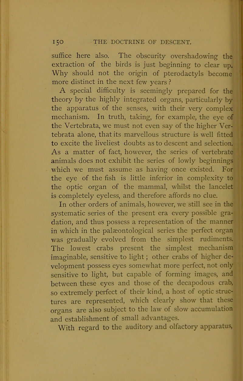 suffice here also. The obscurity overshadowing the extraction of the birds is just beginning to clear up. Why should not the origin of pterodactyls become more distinct in the next few years ? A special difficulty is seemingly prepared for the theory by the highly integrated organs, particularly by the apparatus of the senses, with their very complex mechanism. In truth, taking, for example, the eye of the Vertebrata, we must not even say of the higher Ver- tebrata alone, that its marvellous structure is well fitted to excite the liveliest doubts as to descent and selection. As a matter of fact, however, the series of vertebrate animals does not exhibit the series of lowly beginnings which we must assume as having once existed. For the eye of the fish is little inferior in complexity to the optic organ of the mammal, whilst the lancelet is completely eyeless, and therefore affords no clue. In other orders of animals, however, we still see in the systematic series of the present era every possible gra- dation, and thus possess a representation of the manner in which in the palaeontological series the perfect organ was gradually evolved from the simplest rudiments. The lowest crabs present the simplest mechanism imaginable, sensitive to light; other crabs of higher de- velopment possess eyes somewhat more perfect, not only sensitive to light, but capable of forming images, and between these eyes and those of the decapodous crab, so extremely perfect of their kind, a host of optic struc- tures are represented, which clearly show that these organs are also subject to the law of slow accumulation and establishment of small advantages. With regard to the auditory and olfactory apparatus.