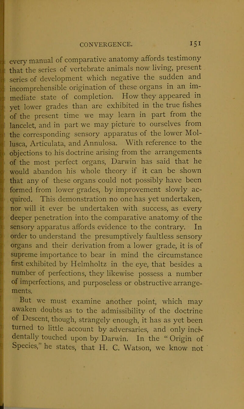 every manual of comparative anatomy affords testimony that the series of vertebrate animals now living, present series of development which negative the sudden and incomprehensible origination of these organs in an im- mediate state of completion. How they appeared in yet lower grades than are exhibited in the true fishes of the present time we may learn in part from the lancelet, and in part we may picture to ourselves from the corresponding sensory apparatus of the lower Mol- lusca, Articulata, and Annulosa. With reference to the . objections to his doctrine arising from the arrangements of the most perfect organs, Darwin has said that he would abandon his whole theory if it can be shown that any of these organs could not possibly have been formed from lower grades, by improvement slowly ac- quired. This demonstration no one has yet undertaken, nor will it ever be undertaken with success, as every deeper penetration into the comparative anatomy of the sensory apparatus affords evidence to the contrary. In order to understand the presumptively faultless sensory organs and their derivation from a lower grade, it is of I supreme importance to bear in mind the circumstance ’ first exhibited by Helmholtz in the eye, that besides a I number of perfections, they likewise possess a number of imperfections, and purposeless or obstructive arrange- > ments. But we must examine another point, which may t awaken doubts as to the admissibility of the doctrine of Descent, though, strangely enough, it has as yet been ' turned to little account by adversaries, and only incN dentally touched upon by Darwin. In the “ Origin of Species,” he states, that H. C. Watson, we know not