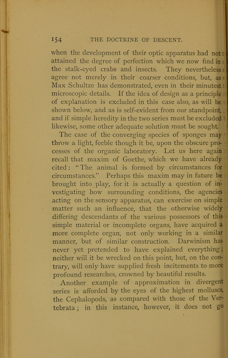 when the development of their optic apparatus had not i attained the degree of perfection which we now find in ; the stalk-eyed crabs and insects. They nevertheless? agree not merely in their coarser conditions, but, as ? Max Schultze has demonstrated, even in their minutest: microscopic details. If the idea of design as a principle . of explanation is excluded in this case also, as will be ■ shown below, and as is self-evident from our standpoint, , and if simple heredity in the two series must be excluded 1 likewise, some other adequate solution must be sought. The case of the converging species of sponges may • throw a light, feeble though it be, upon the obscure pro- cesses of the organic laboratory. Let us here again recall that maxim of Goethe, which we have already cited : “ The animal is formed by circumstances for ‘ circumstances.” Perhaps this maxim may in future be brought into play, for it is actually a question of in- vestigating how surrounding conditions, the agencies acting on the sensory apparatus, can exercise on simple matter such an influence, that the otherwise widely differing descendants of the various possessors of this simple material or incomplete organs, have acquired a more complete organ, not only working in a similar manner, but of similar construction. Darwinism has never yet pretended to have explained everything; neither will it be wrecked on this point, but, on the con- trary, will only have supplied fresh incitements to more profound researches, crowned by beautiful results. Another example of approximation in divergent series is afforded by the eyes of the highest molluscs, the Cephalopods, as compared with those of the Ver- tebrata; in this instance, however, it does not go