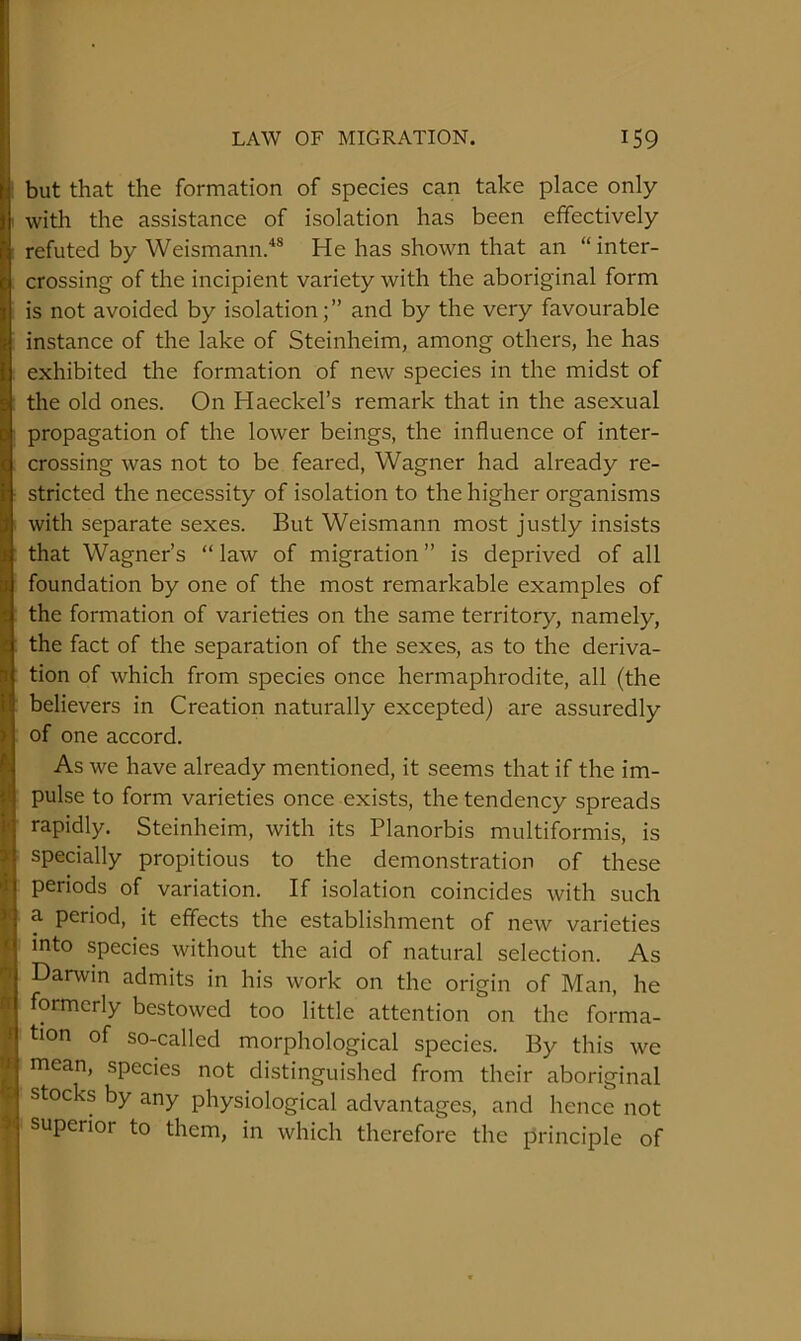 but that the formation of species can take place only with the assistance of isolation has been effectively refuted by Weismann.'*® He has shown that an “inter- crossing of the incipient variety with the aboriginal form is not avoided by isolation;” and by the very favourable instance of the lake of Steinheim, among others, he has exhibited the formation of new species in the midst of the old ones. On Haeckel’s remark that in the asexual propagation of the lower beings, the influence of inter- crossing was not to be feared, Wagner had already re- stricted the necessity of isolation to the higher organisms with separate sexes. But Weismann most justly insists that Wagner’s “ law of migration ” is deprived of all foundation by one of the most remarkable examples of the formation of varieties on the same territory, namely, the fact of the separation of the sexes, as to the deriva- tion of which from species once hermaphrodite, all (the believers in Creation naturally excepted) are assuredly of one accord. As we have already mentioned, it seems that if the im- pulse to form varieties once exists, the tendency spreads rapidly. Steinheim, with its Planorbis multiformis, is specially propitious to the demonstration of these periods of variation. If isolation coincides with such a period, it effects the establishment of new varieties into species without the aid of natural selection. As Danvin admits in his work on the origin of Man, he formerly bestowed too little attention on the forma- tion of so-called morphological species. By this we mean, species not distinguished from their aboriginal stoc s by any physiological advantages, and hence not superior to them, in which therefore the principle of