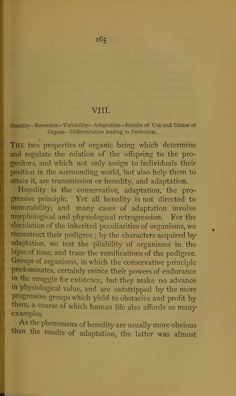 Heredity—Reversion—Variability—Adaptation—Results of Use and Disuse of Organs—Differentiation leading to Perfection. The two properties of organic being which determine and regulate the relation of the offspring to the pro- genitors, and which not only assign to individuals their position in the surrounding world, but also help them to attain it, are transmission or heredity, and adaptation. Heredity is the conservative, adaptation, the pro- gressive principle. Yet all heredity is not directed to immutability, and many cases of adaptation involve morphological and physiological retrogression. For the elucidation of the inherited peculiarities of organisms, we reconstruct their pedigree ; by the characters acquired by adaptation, we test the pliability of organisms in the lapse of time, and trace the ramifications of the pedigree. Groups of organisms, in which the conservative principle predominates, certainly evince their powers of endurance in the struggle for existence, but they make no advance in physiological value, and are outstripped by the more progressive groups which yield to obstacles and profit by them, a course of which human life also affords so many examples. lore obvious was almost As the phenomena of heredity are usually: than the results of adaptation, the latter