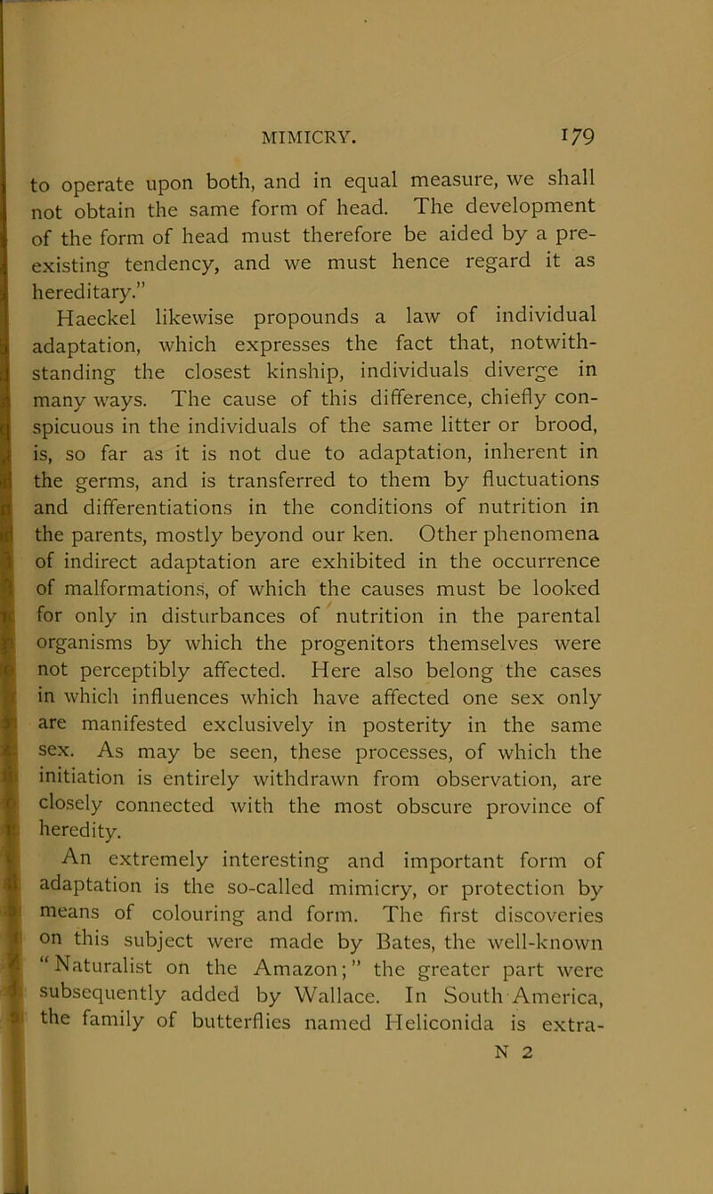 to operate upon both, and in equal measure, we shall not obtain the same form of head. The development of the form of head must therefore be aided by a pre- existing tendency, and we must hence regard it as hereditary,” Haeckel likewise propounds a law of individual adaptation, which expresses the fact that, notwith- standing the closest kinship, individuals diverge in many ways. The cause of this difference, chiefly con- spicuous in the individuals of the same litter or brood, is, so far as it is not due to adaptation, inherent in the germs, and is transferred to them by fluctuations and differentiations in the conditions of nutrition in the parents, mostly beyond our ken. Other phenomena of indirect adaptation are exhibited in the occurrence of malformation.s, of which the causes must be looked for only in disturbances of nutrition in the parental organisms by which the progenitors themselves were not perceptibly affected. Here also belong the cases in which influences which have affected one sex only I are manifested exclusively in posterity in the same sex. As may be seen, these processes, of which the I initiation is entirely withdrawn from observation, are closely connected with the most obscure province of ; heredity. An extremely interesting and important form of adaptation is the so-called mimicry, or protection by I means of colouring and form. The first discoveries {1 on this subject were made by Bates, the well-known “Naturalist on the Amazon;” the greater part were I subsequently added by Wallace. In South America, the family of butterflies named Heliconida is extra- ! N 2 »