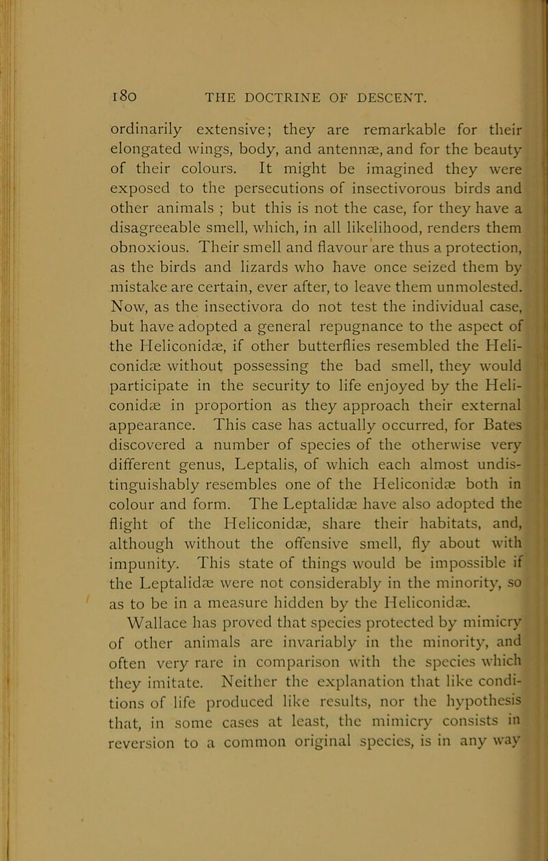 ordinarily extensive; they are remarkable for their elongated wings, body, and antennae, and for the beauty of their colours. It might be imagined they were exposed to the persecutions of insectivorous birds and other animals ; but this is not the case, for they have a disagreeable smell, which, in all likelihood, renders them obnoxious. Their smell and flavour are thus a protection, as the birds and lizards who have once seized them by mistake are certain, ever after, to leave them unmolested. Now, as the insectivora do not test the individual case, but have adopted a general repugnance to the aspect of the Heliconidje, if other butterflies resembled the Heli- conidse without possessing the bad smell, they would participate in the security to life enjoyed by the Heli- conidae in proportion as they approach their external appearance. This case has actually occurred, for Bates discovered a number of species of the otherwise very different genus, Leptalis, of which each almost undis- tinguishably resembles one of the Heliconidae both in colour and form. The Leptalidae have also adopted the flight of the Heliconidae, share their habitats, and, although without the offensive smell, fly about with impunity. This state of things would be impossible if the Leptalidas were not considerably in the minority, .so as to be in a measure hidden by the Heliconidae. Wallace has proved that species protected by mimicry of other animals are invariably in the minority, and often very rare in comparison with the species which they imitate. Neither the explanation that like condi- tions of life produced like results, nor the hypothesis that, in some cases at least, the mimicry consists in reversion to a common original species, is in any way