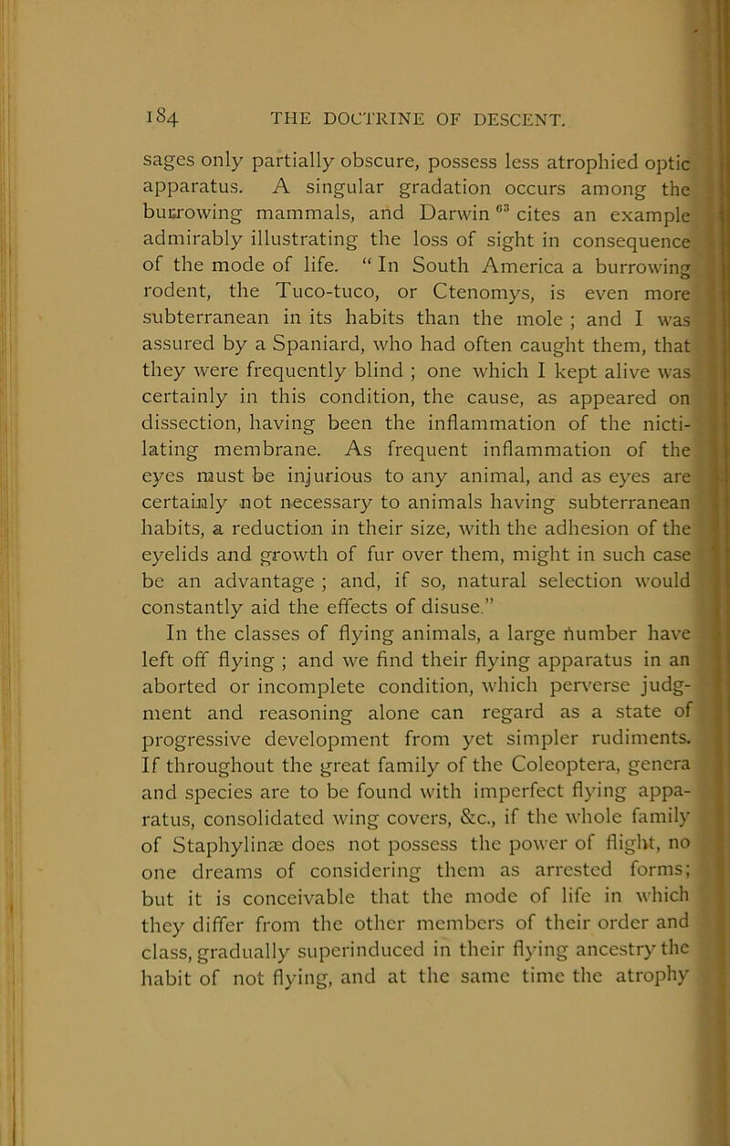 sages only partially obscure, possess less atrophied optic li apparatus. A singular gradation occurs among the ,i buurowing mammals, and Darwin cites an example | admirably illustrating the loss of sight in consequence j of the mode of life. “ In South America a burrowing | rodent, the Tuco-tuco, or Ctenomys, is even more 1 subterranean in its habits than the mole ; and I was |! assured by a Spaniard, who had often caught them, that }! they were frequently blind ; one which I kept alive was ! certainly in this condition, the cause, as appeared on i dissection, having been the inflammation of the nicti- lating membrane. As frequent inflammation of the i eyes must be injurious to any animal, and as eyes are •! certaualy not necessary to animals having subterranean ! habits, a reduction in their size, with the adhesion of the ; eyelids and growth of fur over them, might in such case ' be an advantage ; and, if so, natural selection would i constantly aid the effects of disuse.” In the classes of flying animals, a large riumber have left off flying ; and we find their flying apparatus in an ii; aborted or incomplete condition, M'hich perverse judg- Ijt ment and reasoning alone can regard as a state of progressive development from yet simpler rudiments. ^ ' If throughout the great family of the Coleoptera, genera and species are to be found with imperfect flying appa- ratus, consolidated wing covers, &c., if the whole family of Staphylinae does not possess the power of flight, no one dreams of considering them as arrested forms; but it is conceivable that the mode of life in which they differ from the other members of their order and class, gradually superinduced in their flying ancestry the habit of not flying, and at the same time the atrophy