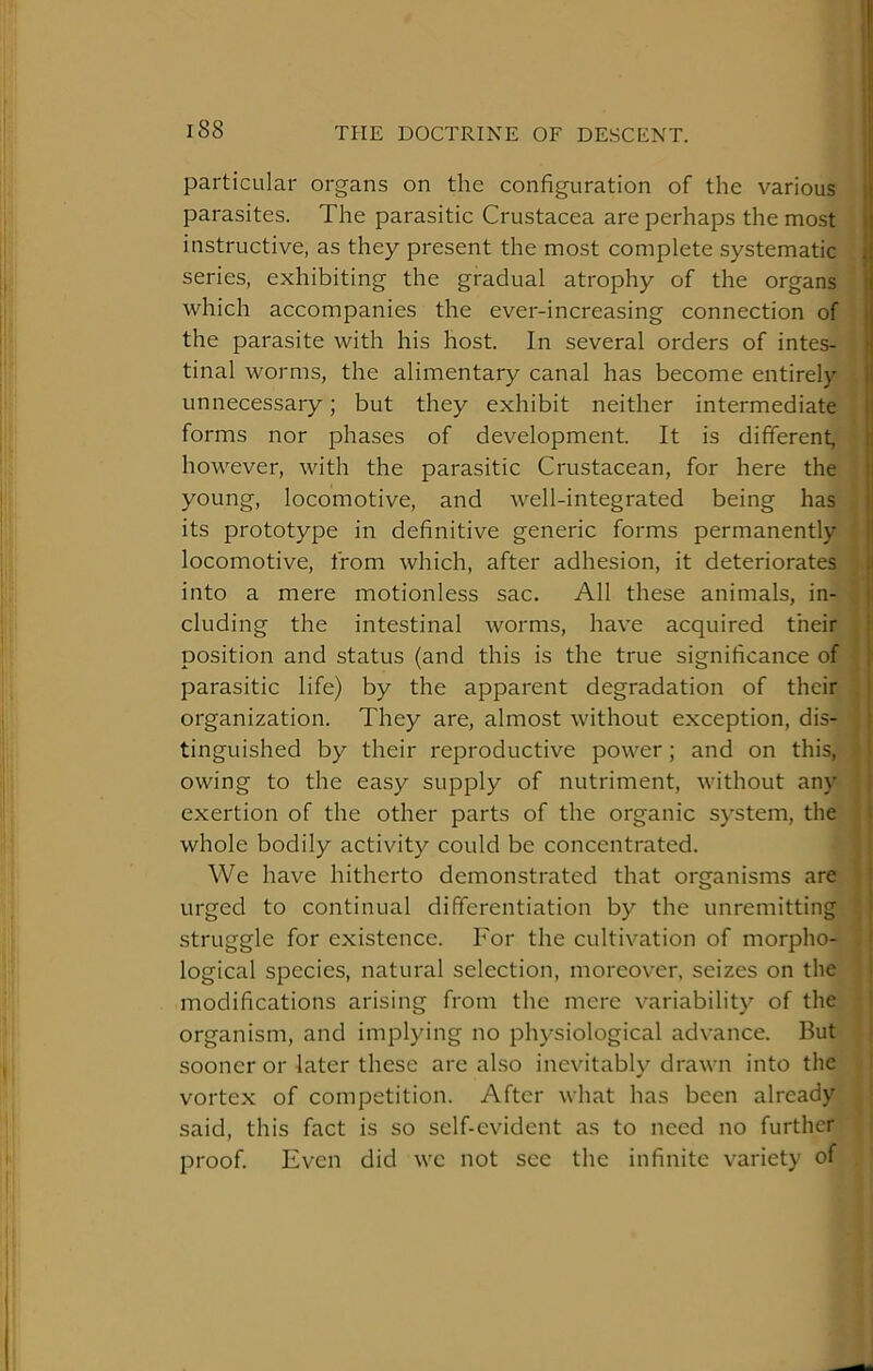 1 I 188 THE DOCTRINE OF DESCENT. | I particular organs on the configuration of the various I parasites. The parasitic Crustacea are perhaps the most . instructive, as they present the most complete systematic i series, exhibiting the gradual atrophy of the organs 1 which accompanies the ever-increasing connection of i the parasite with his host. In several orders of intes- ! tinal worms, the alimentary canal has become entirely I unnecessary; but they exhibit neither intermediate I! forms nor phases of development. It is different, !i however, with the parasitic Crustacean, for here the ii young, locomotive, and well-integrated being has !■ its prototype in definitive generic forms permanently i! locomotive, from which, after adhesion, it deteriorates ;i into a mere motionless sac. All these animals, in- i eluding the intestinal worms, have acquired their position and status (and this is the true significance of i parasitic life) by the apparent degradation of their organization. They are, almost without exception, dis- tinguished by their reproductive power; and on this, owing to the easy supply of nutriment, without any exertion of the other parts of the organic system, the whole bodily activity could be concentrated. We have hitherto demonstrated that organisms are urged to continual differentiation by the unremitting struggle for existence. For the cultivation of morpho- logical species, natural selection, moreover, seizes on the modifications arising from the mere variability of the organism, and implying no physiological advance. But sooner or later these are also inevitably drawn into the vortex of competition. After what has been already said, this fact is so self-evident as to need no further proof Even did we not see the infinite variety of