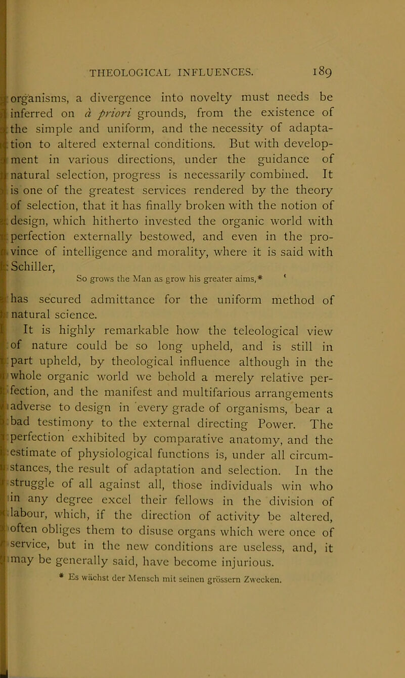 organisms, a divergence into novelty must needs be inferred on d priori grounds, from the existence of the simple and uniform, and the necessity of adapta- tion to altered external conditions. But with develop- ment in various directions, under the guidance of natural selection, progress is necessarily combined. It is one of the greatest services rendered by the theory of selection, that it has finally broken with the notion of design, which hitherto invested the organic world with perfection externally bestowed, and even in the pro- .vince of intelligence and morality, where it is said with : Schiller, So grows the Man as grow his greater aims,* ' has secured admittance for the uniform method of natural science. It is highly remarkable how the teleological view of nature could be so long upheld, and is still in part upheld, by theological influence although in the whole organic world we behold a merely relative per- fection, and the manifest and multifarious arrangements 1 adverse to design in every grade of organisms, bear a bad testimony to the external directing Power. The perfection exhibited by comparative anatomy, and the estimate of physiological functions is, under all circum- stances, the result of adaptation and selection. In the struggle of all against all, those individuals win who lin any degree excel their fellows in the division of -labour, which, if the direction of activity be altered, often obliges them to disuse organs which were once of service, but in the new conditions are useless, and, it may be generally said, have become injurious. * Es wiichst der Mensch mit seinen grosscrn Zwecken.