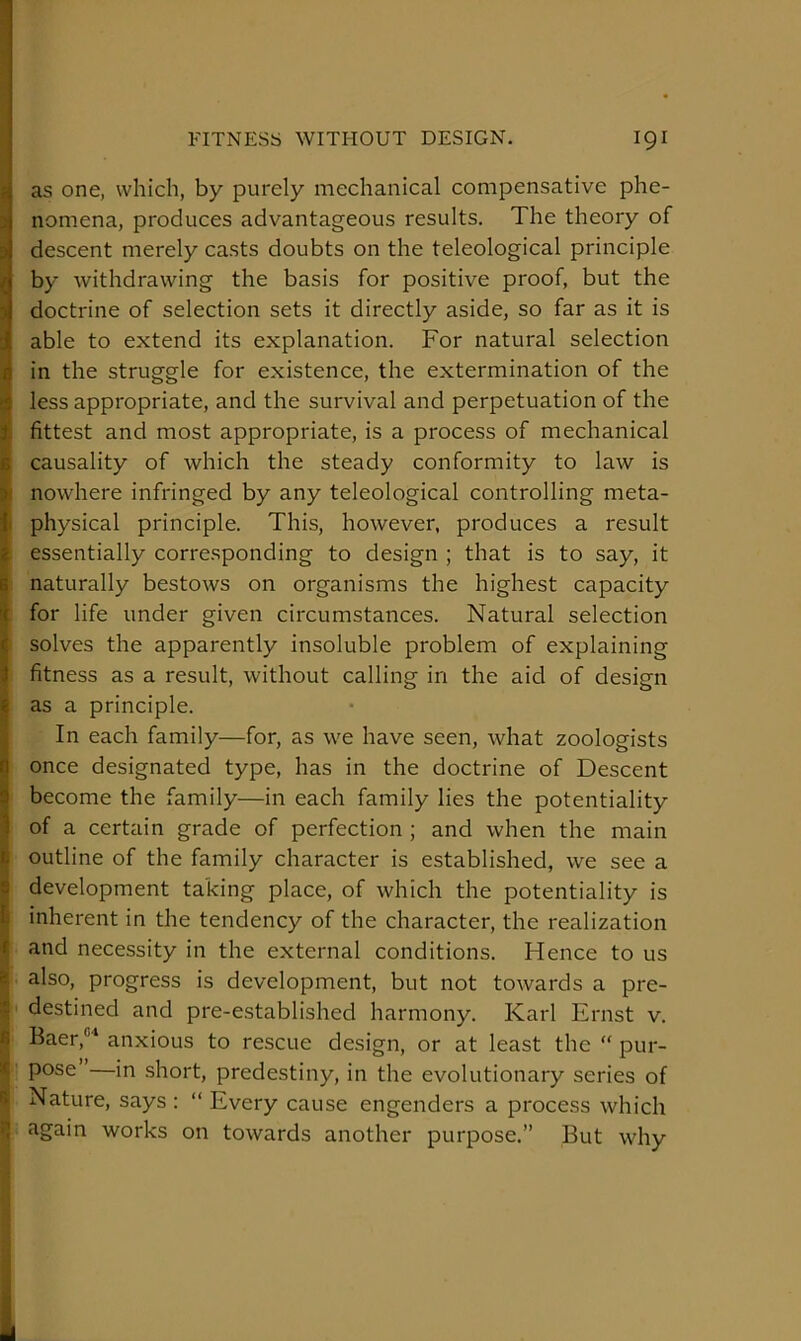 as one, which, by purely mechanical compensative phe- nomena, produces advantageous results. The theory of descent merely casts doubts on the teleological principle by withdrawing the basis for positive proof, but the doctrine of selection sets it directly aside, so far as it is able to extend its explanation. For natural selection i in the struggle for existence, the extermination of the iless appropriate, and the survival and perpetuation of the fittest and most appropriate, is a process of mechanical 8 causality of which the steady conformity to law is ( nowhere infringed by any teleological controlling meta- 1 physical principle. This, however, produces a result 1 essentially corresponding to design ; that is to say, it naturally bestows on organisms the highest capacity ; for life under given circumstances. Natural selection solves the apparently insoluble problem of explaining fitness as a result, without calling in the aid of design I as a principle. In each family—for, as we have seen, what zoologists once designated type, has in the doctrine of Descent become the family—in each family lies the potentiality of a certain grade of perfection ; and when the main I outline of the family character is established, we see a 9 development taking place, of which the potentiality is I inherent in the tendency of the character, the realization ^ and necessity in the external conditions. Hence to us 8| also, progress is development, but not towards a pre- ^ destined and pre-established harmony. Karl Ernst v. 8 Baer,'* anxious to rescue design, or at least the “ pur- * pose —in .short, predestiny, in the evolutionary series of 8 Nature, says : “ Every cause engenders a process which again works on towards another purpose.” But why