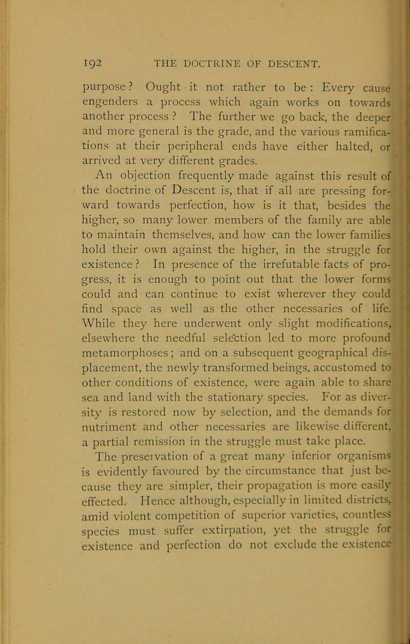 purpose ? Ought it not rather to be : Every cause engenders a process which again works on towards another process ? The further we go back, the deeper- arrived at very different grades. Vj An objection frequently made against this result of' the doctrine of Descent is, that if all are pressing for- ward towards perfection, how is it that, besides the higher, so many lower members of the family are able to maintain themselves, and how can the lower families hold their own against the higher, in the struggle for existence ? In presence of the irrefutable facts of pro- gress, it is enough to point out that the lower forms could and can continue to exist wherever they could find space as well as the other necessaries of life. While they here underwent only slight modifications, elsewhere the needful sele'ction led to more profound metamorphoses; and on a subsequent geographical dis- placement, the newly transformed beings, accustomed to other conditions of existence, were again able to share sea and land with the stationary species. For as diver- nutriment and other necessaries are likewise different, a partial remission in the struggle must take place. The preservation of a gi'eat many inferior organisms is evidently favoured by the circumstance that just be- cause they are simpler, their propagation is moi'e easily effected. Hence although, especially in limited districts, amid violent competition of superior varieties, countless species must suffer extirpation, yet the struggle for existence and perfection do not exclude the existence and more general is the grade, and the various ramifica-P tions at their peripheral ends have either halted, or*-' sity is restored now by selection, and the demands for