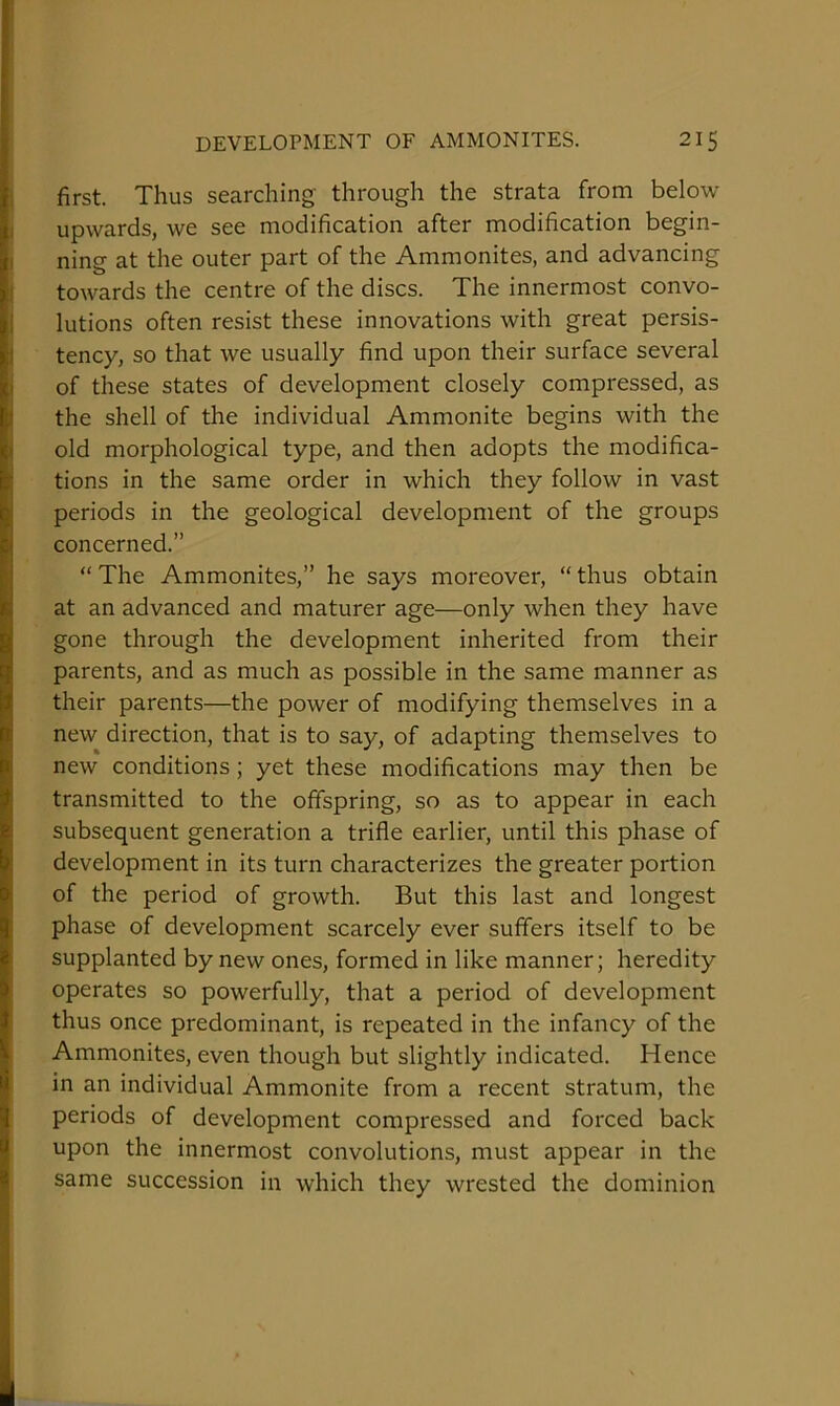 first. Thus searching- through the strata from below upwards, we see modification after modification begin- ning at the outer part of the Ammonites, and advancing towards the centre of the discs. The innermost convo- lutions often resist these innovations with great persis- tency, so that we usually find upon their surface several of these states of development closely compressed, as the shell of the individual Ammonite begins with the old morphological type, and then adopts the modifica- tions in the same order in which they follow in vast periods in the geological development of the groups concerned.” “The Ammonites,” he says moreover, “thus obtain at an advanced and maturer age—only when they have gone through the development inherited from their parents, and as much as possible in the same manner as their parents—the power of modifying themselves in a new direction, that is to say, of adapting themselves to new conditions; yet these modifications may then be transmitted to the offspring, so as to appear in each subsequent generation a trifle earlier, until this phase of development in its turn characterizes the greater portion of the period of growth. But this last and longest phase of development scarcely ever suffers itself to be supplanted by new ones, formed in like manner; heredity operates so powerfully, that a period of development thus once predominant, is repeated in the infancy of the Ammonites, even though but slightly indicated. Hence in an individual Ammonite from a recent stratum, the periods of development compressed and forced back upon the innermost convolutions, must appear in the same succession in which they wrested the dominion