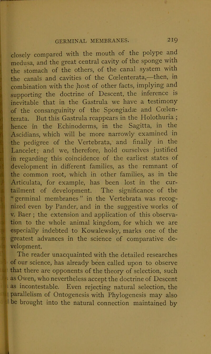 closely compared with the mouth of the polype and medusa, and the great central cavity of the sponge with the stomach of the others, of the canal system with the canals and cavities of the Coelenterata,—then, in combination with the ;host of other facts, implying and supporting the doctrine of Descent, the inference is inevitable that in the Gastrula we have a testimony of the consanguinity of the Spongiadae and Coelen- terata. But this Gastrula reappears in the Holothuria ; hence in the Echinoderms, in the Sagitta, in the Ascidians, which will be more narrowly examined in the pedigree of the Vertebrata, and finally in the Lancelet; and we, therefore, hold ourselves justified in regarding this coincidence of the earliest states of development in different families, as the remnant of the common root, which in other families, as in the Articulata, for example, has been lost in the cur- tailment of development. The significance of the “ germinal membranes ” in the Vertebrata was recog- nized even by Pander, and in the suggestive works of V. Baer ; the extension and application of this observa- tion to the whole animal kingdom, for which we are especially indebted to Kowalewsky, marks one of the greatest advances in the science of comparative de- velopment. The reader unacquainted with the detailed researches of our science, has already been called upon to observe that there are opponents of the theory of selection, such as Owen, who nevertheless accept the doctrine of Descent as incontestable. Even rejecting natural selection, the parallelism of Ontogenesis with Phylogenesis may also be brought into the natural connection maintained by