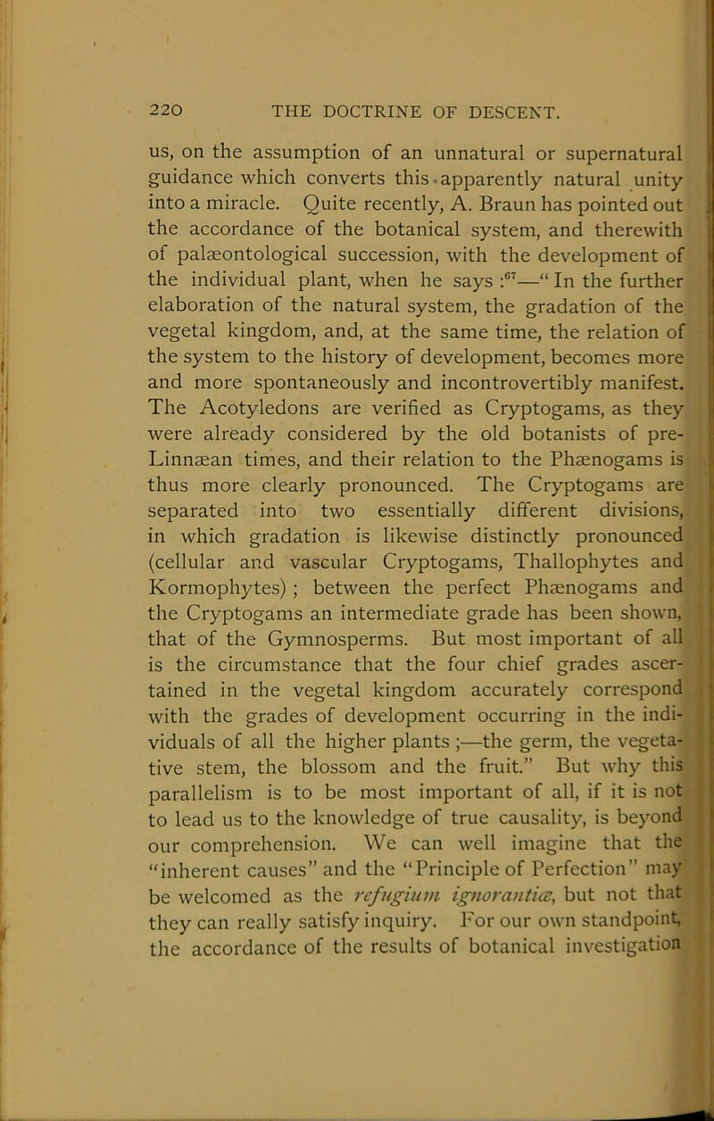 US, on the assumption of an unnatural or supernatural guidance which converts this.apparently natural unity into a miracle. Quite recently, A. Braun has pointed out the accordance of the botanical system, and therewith of palaeontological succession, with the development of ( the individual plant, when he says:®’—“ In the further^ elaboration of the natural system, the gradation of the! vegetal kingdom, and, at the same time, the relation of the system to the history of development, becomes more and more spontaneously and incontrovertibly manifest. The Acotyledons are verified as Cryptogams, as they were already considered by the old botanists of pre- Linn8ean times, and their relation to the Phaenogams is thus more clearly pronounced. The Cryptogams are' separated into two essentially different divisions,' in which gradation is likewise distinctly pronounced (cellular and vascular Cryptogams, Thallophytes and Kormophytes); between the perfect Phaenogams and the Cryptogams an intermediate grade has been shown,' that of the Gymnosperms. But most important of all is the circumstance that the four chief grades ascer- tained in the vegetal kingdom accurately correspond with the grades of development occurring in the indi-. viduals of all the higher plants ;—the germ, the vegeta tive stem, the blossom and the fruit.” But why this parallelism is to be most important of all, if it is not to lead us to the knowledge of true causality, is beyond our comprehension. We can well imagine that the “inherent causes” and the “Principle of Perfection” may be welcomed as the refugium ignorantia;, but not that they can really satisfy inquiry. Por our own standpoint, the accordance of the results of botanical investigation li