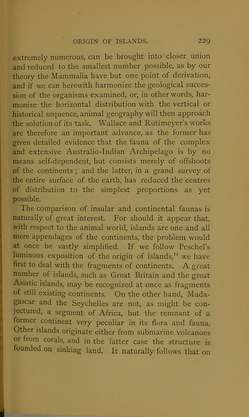 extremely numerous, can be brought into closer union and reduced to the smallest number possible, as by our theory the Mammalia have but one point of derivation, and if we can herewith harmonize the geological succes- sion of the organisms examined, or, in other words, har- monize the horizontal distribution with the vertical or historical sequence, animal geography will then approach : the solution of its task, Wallace and Riitimeyer’s works , are therefore an important advance, as the former has I given detailed evidence that the fauna of the complex i and extensive Australio-Indian Archipelago is by no means self-dependent, but consists merely of offshoots of the continents ; and the latter, in a grand survey of the entire surface of the earth, has reduced the centres of distribution to the simplest proportions as yet possible. The comparison of insular and continental faunas is naturally of great interest. For should it appear that, with respect to the animal world, islands are one and all mere appendages of the continents, the problem would at once be vastly simplified. If we follow Peschel’s luminous exposition of the origin of islands,^'' we have first to deal with the fragments of continents. A great ^ number of islands, such as Great Britain and the great ? Asiatic islands, may be recognized at once as fragments Ij of still existing continents. On the other hand, Mada- l| gascar and the Seychelles are not, as might be con- P jectured, a segment of Africa, but the remnant of a d former^ continent very peculiar in its flora and fauna, f Other islands originate either from submarine volcanoes M or from corals, and in the latter case the structure is P founded on sinking land. It naturally follows that on