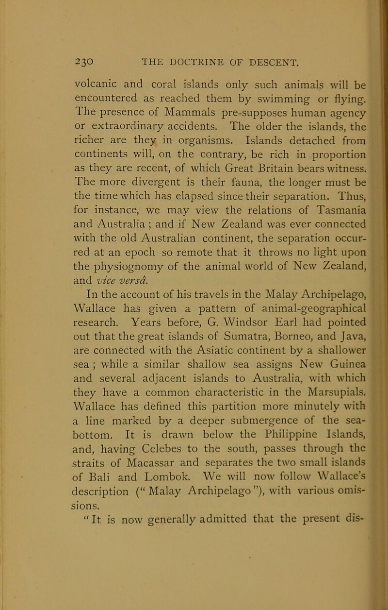 volcanic and coral islands only such animals will be encountered as reached them by swimming or flying. The presence of Mammals pre-supposes human agency or extraordinary accidents. The older the islands, the richer are they in organisms. Islands detached from continents will, on the contrary, be rich in proportion as they are recent, of which Great Britain bears witness. The more divergent is their fauna, the longer must be the time which has elapsed since their separation. Thus, for instance, we may view the relations of Tasmania and Australia ; and if New Zealand was ever connected with the old Australian continent, the separation occur- red at an epoch so remote that it throws no light upon the physiognomy of the animal world of New Zealand, and vice versd. In the account of his travels in the Malay Archipelago, Wallace has given a pattern of animal-geographical research. Years before, G. Windsor Earl had pointed out that the great islands of Sumatra, Borneo, and Java, are connected with the Asiatic continent by a shallower sea ; while a similar shallow sea assigns New Guinea and several adjacent islands to Australia, with which they have a common characteristic in the Marsupials. Wallace has defined this partition more minutely with a line marked by a deeper submergence of the sea- bottom. It is drawn below the Philippine Islands, and, having Celebes to the south, passes through the straits of Macassar and separates the two small islands of Bali and Lombok. We will now follow Wallace’s description (“Malay Archipelago”), with various omis- sions. “It is now generally admitted that the present dis-