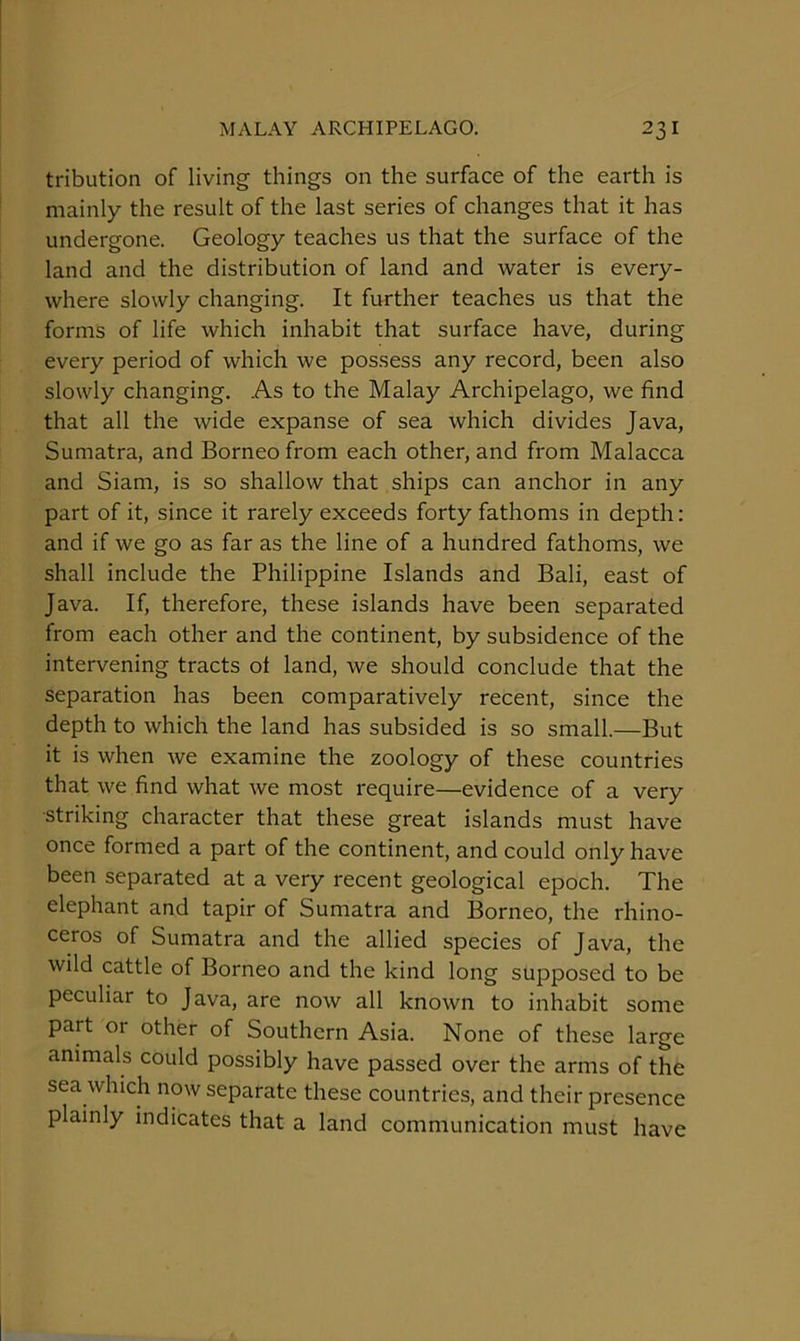 tribution of living things on the surface of the earth is mainly the result of the last series of changes that it has undergone. Geology teaches us that the surface of the land and the distribution of land and water is every- where slowly changing. It further teaches us that the forms of life which inhabit that surface have, during every period of which we possess any record, been also slowly changing. As to the Malay Archipelago, we find that all the wide expanse of sea which divides Java, Sumatra, and Borneo from each other, and from Malacca and Siam, is so shallow that ships can anchor in any part of it, since it rarely exceeds forty fathoms in depth: and if we go as far as the line of a hundred fathoms, we shall include the Philippine Islands and Bali, east of Java. If, therefore, these islands have been separated from each other and the continent, by subsidence of the intervening tracts ot land, we should conclude that the separation has been comparatively recent, since the depth to which the land has subsided is so small.—But it is when we examine the zoology of these countries that we find what we most require—evidence of a very •striking character that these great islands must have once formed a part of the continent, and could only have been separated at a very recent geological epoch. The elephant and tapir of Sumatra and Borneo, the rhino- ceros of Sumatra and the allied species of Java, the wild cattle of Borneo and the kind long supposed to be peculiar to Java, are now all known to inhabit some part or other of Southern Asia. None of these large animals could possibly have passed over the arms of the sea which now separate these countries, and their presence plainly indicates that a land communication must have