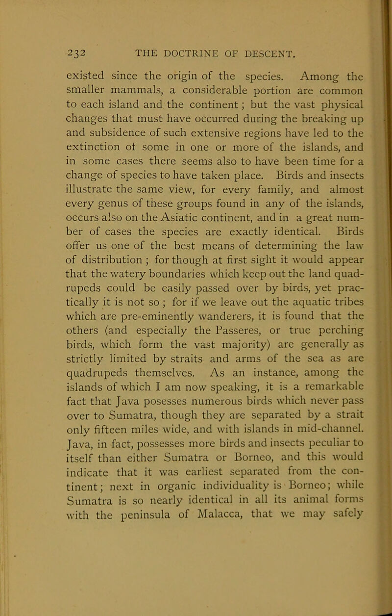 existed since the origin of the species. Among the smaller mammals, a considerable portion are common to each island and the continent; but the vast physical changes that must have occurred during the breaking up and subsidence of such extensive regions have led to the extinction of some in one or more of the islands, and in some cases there seems also to have been time for a change of species to have taken place. Birds and insects illustrate the same view, for every family, and almost every genus of these groups found in any of the islands, occurs also on the Asiatic continent, and in a great num- ber of cases the species are exactly identical. Birds offer us one of the best means of determining the law of distribution ; for though at first sight it would appear that the watery boundaries which keep out the land quad- rupeds could be easily passed over by birds, yet prac- tically it is not so ; for if we leave out the aquatic tribes which are pre-eminently wanderers, it is found that the others (and especially the Passeres, or true perching birds, which form the vast majority) are generally as strictly limited by straits and arms of the sea as are quadrupeds themselves. As an instance, among the islands of which I am now speaking, it is a remarkable fact that Java posesses numerous birds which never pass over to Sumatra, though they are separated by a strait only fifteen miles wide, and with islands in mid-channel. Java, in fact, possesses more birds and insects peculiar to itself than either Sumatra or Borneo, and this would indicate that it was earliest separated from the con- tinent; next in organic individuality is Borneo; while Sumatra is so nearly identical in all its animal forms with the peninsula of Malacca, that we may safely