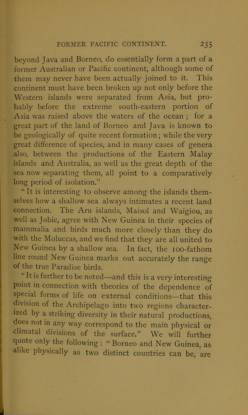 FORMER PACIFIC CONTINENT. 23s beyond Java and Borneo, do essentially form a part of a former Australian or Pacific continent, although some of them may never have been actually joined to it. This continent must have been broken up not only before the Western islands were separated from Asia, but pro- bably before the extreme south-eastern portion of Asia was raised above the waters of the ocean ; for a great part of the land of Borneo and Java is known to be geologically of quite recent formation; while the very great difference of species, and in many cases of genera also, between the productions of the Eastern Malay islands and Australia, as well as the great depth of the sea now separating them, all point to a comparatively long period of isolation.” “ It is interesting to observe among the islands them- selves how a shallow sea always intimates a recent land connection. The Aru islands, Maisol and Waigiou, as well as Jobic, agree with New Guinea in their species of mammalia and birds much more closely than they do with the Moluccas, and we find that they are all united to New Guinea by a shallow sea. In fact, the 100-fathom line round New Guinea marks out accurately the range of the true Paradise birds. “ It is further to be noted—and this is a very interesting point in connection with theories of the dependence of special forms of life on external conditions—that this division of the Archipelago into two regions character- ized by a striking diversity in their natural productions, does not in any way correspond to the main physical or climatal divisions of the surface.” We will further quote only the following :  Borneo and New Guinea, as alike physically as two distinct countries can be, are