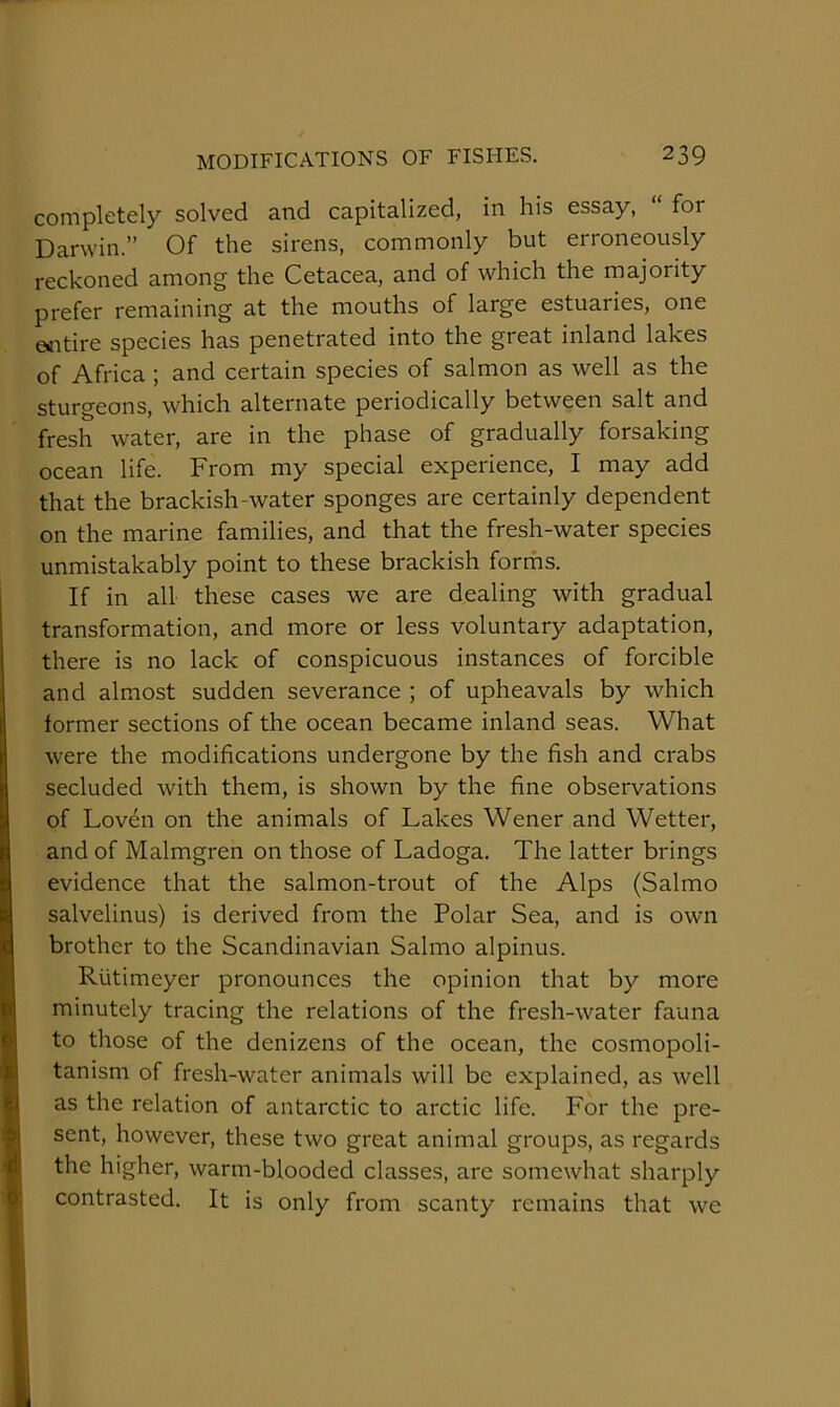 completely solved and capitalized, in his essay, “ for Darwin.” Of the sirens, commonly but erroneously reckoned among the Cetacea, and of which the majority prefer remaining at the mouths of large estuaries, one Giitire species has penetrated into the great inland lakes of Africa ; and certain species of salmon as well as the sturgeons, which alternate periodically between salt and fresh water, are in the phase of gradually forsaking ocean life. From my special experience, I may add that the brackish-water sponges are certainly dependent on the marine families, and that the fresh-water species unmistakably point to these brackish forrhs. If in all these cases we are dealing with gradual transformation, and more or less voluntary adaptation, there is no lack of conspicuous instances of forcible and almost sudden severance ; of upheavals by which former sections of the ocean became inland seas. What were the modifications undergone by the fish and crabs secluded with them, is shown by the fine observations of Lov^n on the animals of Lakes Wener and Wetter, and of Malmgren on those of Ladoga. The latter brings evidence that the salmon-trout of the Alps (Salmo salvelinus) is derived from the Polar Sea, and is own brother to the Scandinavian Salmo alpinus. Riitimeyer pronounces the opinion that by more minutely tracing the relations of the fresh-water fauna to those of the denizens of the ocean, the cosmopoli- tanism of fresh-water animals will be explained, as well as the relation of antarctic to arctic life. For the pre- sent, however, these two great animal groups, as regards the higher, warm-blooded classes, arc somewhat sharply contrasted. It is only from scanty remains that we