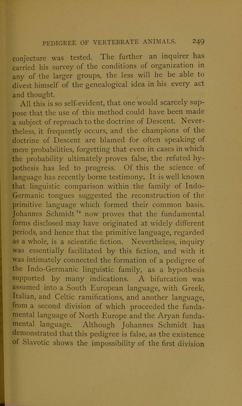 conjecture was tested. The further an inquirer has carried his survey of the conditions of organization in any of the larger groups, the less will he be able to divest himself of the genealogical idea in his every act and thought. All this is so self-evident, that one would scarcely sup- pose that the use of this method could have been made a subject of reproach to the doctrine of Descent. Never- theless, it frequently occurs, and the champions of the doctrine of Descent are blamed for often speaking of mere probabilities, forgetting that even in cases in which the probability ultimately proves false, the refuted hy- pothesis has led to progress. Of this the science of language has recently borne testimony. It is well known that linguistic comparison within the family of Indo- Germanic tongues suggested the reconstruction of the primitive language which formed their common basis. Johannes Schmidt’* now proves that the fundamental forms disclosed may have originated at Avidely different periods, and hence that the primitive language, regarded as a whole, is a scientific fiction. Nevertheless, inquiry was essentially facilitated by this fiction, and with it was intimately connected the formation of a pedigree of the Indo-Germanic linguistic family, as a hypothesis supported by many indications. A bifurcation was assumed into a South European language, with Greek, Italian, and Celtic ramifications, and another language, from a second division of which proceeded the funda- mental language of North Europe and the Aryan funda- mental language. Although Johannes Schmidt has demonstrated that this pedigree is false, as the existence of Slavotic shows the impossibility of the first division