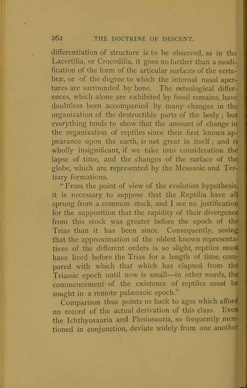 differentiation of structure is to be observed, as in the Lacertilia, or Crocodilia, it goes no further than a modi- fication of the form of the articular surfaces of the verte- brae, or of the degree to which the internal nasal aper- tures are surrounded by bone. The osteological differ- ences, which alone are exhibited by fossil remains, have doubtless been accompanied by many changes in the organization of the destructible parts of the body; but everything tends to show that the amount of change in the organization of reptiles since their first known ap- pearance upon the earth, is not great in itself; and is wholly insignificant, if we take into consideration the lapse of time, and the changes of the surface of the globe, which are represented by the Mesozoic and Ter- tiary formations. “From the point of view of the evolution hypothesis, it is necessary to suppose that the Reptilia have all sprung from a common stock, and I see no justification for the supposition that the rapidity of their divergence from this stock was greater before the epoch of the Trias than it has been since. Consequently, seeing that the approximation of the oldest known representa- tives of the different orders is so slight, reptiles must have lived before the Trias for a length of time, com- pared with which that which has elapsed from the Triassic epoch until now is small—in other words, the commencement of the existence of reptiles must be sought in a remote palaeozoic epoch.” Comparison thus points us back to ages which afford no record of the actual derivation of this class. Even the Ichthyosauria and Plesiosauria, so frequently men- tioned in conjunction, deviate widely from one another