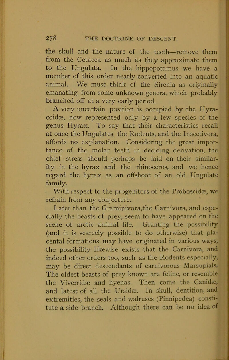 the skull and the nature of the teeth—remove them from the Cetacea as much as they approximate them to the Ungulata. In the hippopotamus we have a member of this order nearly converted into an aquatic animal. We must think of the Sirenia as originally emanating from some unknown genera, which probably branched off at a very early period. A very uncertain position is occupied by the Hyra- coidae, now represented only by a few species of the genus Hyrax, To say that their characteristics recall at once the Ungulates, the Rodents, and the Insectivora, affords no explanation. Considering the great impor- tance of the molar teeth in deciding derivation, the chief stress should perhaps be laid on their similar- ity in the hyrax and the rhinoceros, and we hence regard the hyrax as an offshoot of an old Ungulate family. With respect to the progenitors of the Proboscidse, we refrain from any conjecture. Later than the Graminivora,the Carnivora, and espe- cially the beasts of prey, seem to have appeared on the scene of arctic animal life. Granting the possibility (and it is scarcely possible to do otherwise) that pla- cental formations may have originated in various ways, the possibility likewise exists that the Carnivora, and indeed other orders too, such as the Rodents especially, may be direct descendants of carnivorous Marsupials. The oldest beasts of prey known are feline, or resemble the Viverridae and hyenas. Then come the Canidae, and latest of all the Ursidae. In skull, dentition, and extremities, the seals and walruses (Pinnipedea) consti- tute a side branch. Although there can be no idea of