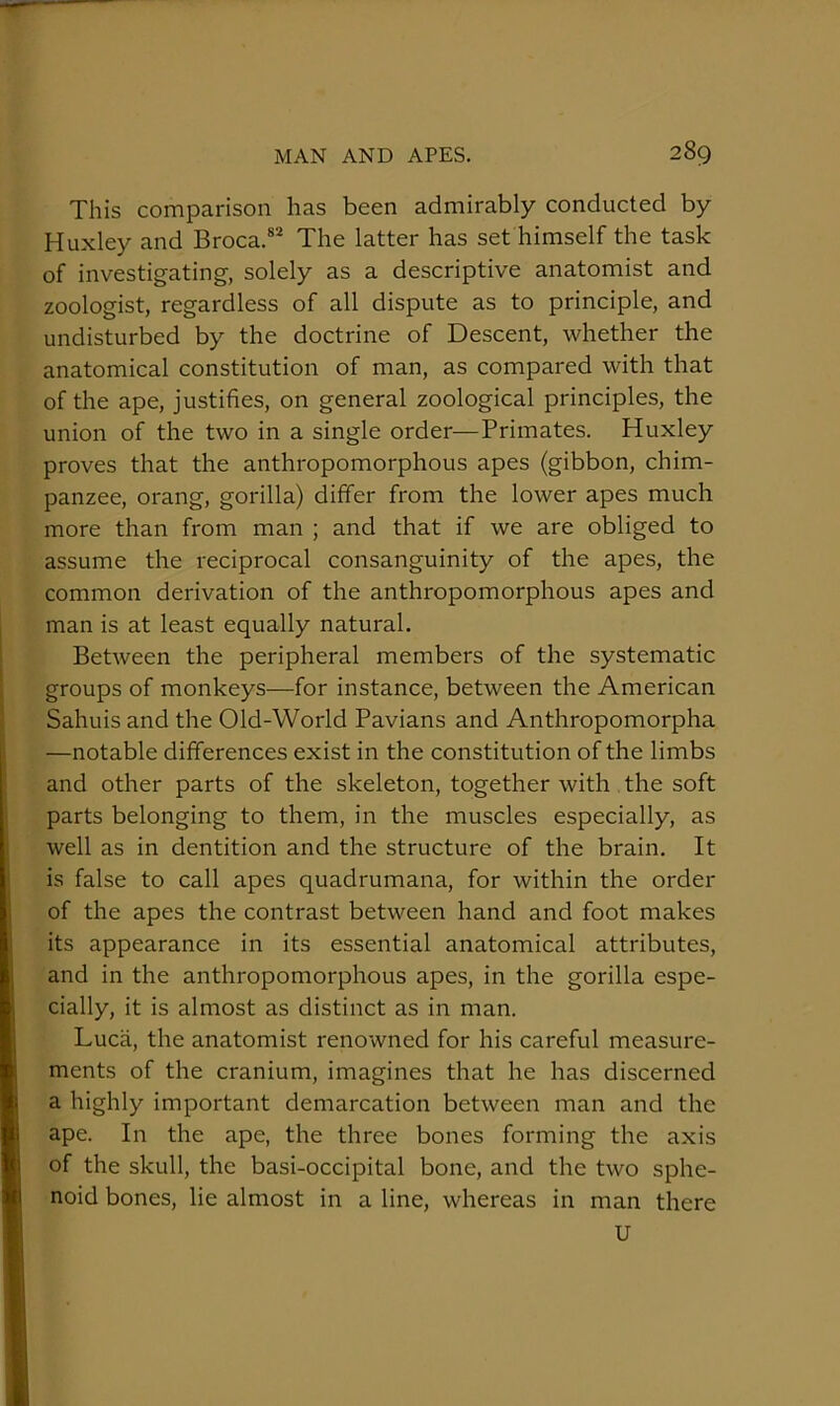 This comparison has been admirably conducted by Huxley and Broca.®* The latter has set himself the task of investigating, solely as a descriptive anatomist and zoologist, regardless of all dispute as to principle, and undisturbed by the doctrine of Descent, whether the anatomical constitution of man, as compared with that of the ape, justifies, on general zoological principles, the union of the two in a single order—Primates. Huxley proves that the anthropomorphous apes (gibbon, chim- panzee, orang, gorilla) differ from the lower apes much more than from man ; and that if we are obliged to assume the reciprocal consanguinity of the apes, the common derivation of the anthropomorphous apes and man is at least equally natural. Between the peripheral members of the systematic groups of monkeys—for instance, between the American Sahuis and the Old-World Pavians and Anthropomorpha —notable differences exist in the constitution of the limbs and other parts of the skeleton, together with the soft parts belonging to them, in the muscles especially, as well as in dentition and the structure of the brain. It is false to call apes quadrumana, for within the order of the apes the contrast between hand and foot makes its appearance in its essential anatomical attributes, and in the anthropomorphous apes, in the gorilla espe- cially, it is almost as distinct as in man. Luca, the anatomist renowned for his careful measure- ments of the cranium, imagines that he has discerned a highly important demarcation between man and the ape. In the ape, the three bones forming the axis of the skull, the basi-occipital bone, and the two sphe- noid bones, lie almost in a line, whereas in man there U