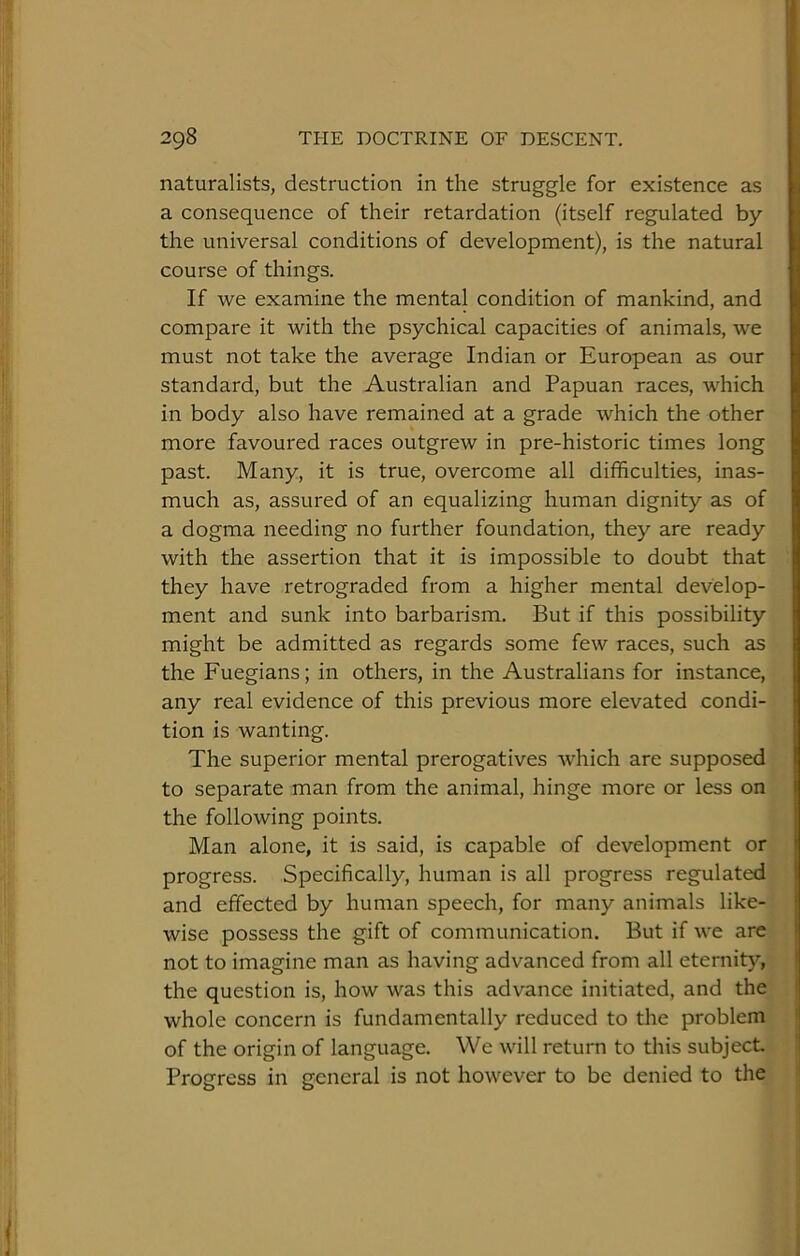 naturalists, destruction in the struggle for existence as a consequence of their retardation (itself regulated by the universal conditions of development), is the natural course of things. If we examine the mental condition of mankind, and compare it with the psychical capacities of animals, we must not take the average Indian or European as our standard, but the Australian and Papuan races, which in body also have remained at a grade which the other more favoured races outgrew in pre-historic times long past. Many, it is true, overcome all difficulties, inas- much as, assured of an equalizing human dignity as of a dogma needing no further foundation, they are ready with the assertion that it is impossible to doubt that they have retrograded from a higher mental develop- ment and sunk into barbarism. But if this possibility might be admitted as regards some few races, such as the Fuegians; in others, in the Australians for instance, any real evidence of this previous more elevated condi- tion is wanting. The superior mental prerogatives Avhich are supposed to separate man from the animal, hinge more or less on the following points. Man alone, it is said, is capable of development or progress. Specifically, human is all progress regulated and effected by human speech, for many animals like- wise possess the gift of communication. But if we are not to imagine man as having advanced from all eternity, the question is, how was this advance initiated, and the whole concern is fundamentally reduced to the problem of the origin of language. We will return to this subject Progress in general is not however to be denied to the