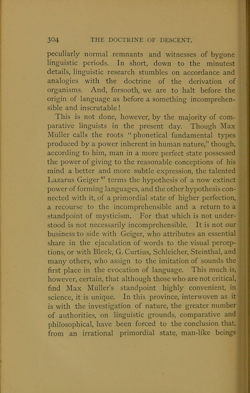 peculiarly normal remnants and witnesses of bygone linguistic periods. In short, down to the minutest details, linguistic research stumbles on accordance and analogies with the doctrine of the derivation of organisms. And, forsooth, we are to halt before the origin of language as before a something incomprehen- sible and inscrutable! This is not done, however, by the majority of com- parative linguists in the present day. Though Max Muller calls the roots “ phonetical fundamental types produced by a power inherent in human nature,” though, according to him, man in a more perfect state possessed the power of giving to the reasonable conceptions of his mind a better and more subtle expression, the talented Lazarus Geiger terms the hypothesis of a now extinct power of forming languages, and the other hypothesis con- nected with it, of a primordial state of higher perfection, a recourse to the incomprehensible and a return to a standpoint of mysticism. For that which is not under- stood is not necessarily incomprehensible. It is not our business to side with Geiger, who attributes an essential share in the ejaculation of words to the visual percep- tions, or with Bleek, G. Curtius, Schleicher, Steinthal, and many others, who assign to the imitation of sounds the first place in the evocation of language. This much is, however, certain, that although those who are not critical, find Max Muller’s standpoint highly convenient, in science, it is unique. In this province, interwoven as it is with the investigation of nature, the greater number of authorities, on linguistic grounds, comparative and ; philosophical, have been forced to the conclusion that, ■ from an irrational primordial state, man-like beings ,