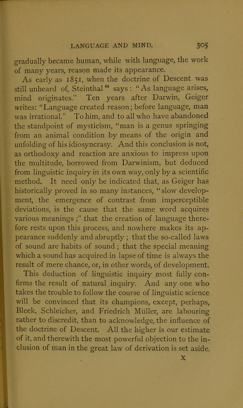 gradually became human, while with language, the work of many years, reason made its appearance. As early as 1851, when the doctrine of Descent was still unheard of, Steinthal ** says : “ As language arises, mind originates.” Ten years after Darwin, Geiger writes: “Language created reason; before language, man was irrational.” To him, and to all who have abandoned the standpoint of mysticism, “man is a genus springing from an animal condition by means of the origin and unfolding of his idiosyncrasy. And this conclusion is not, as orthodoxy and reaction are anxious to impress upon the multitude, borrowed from Darwinism, but deduced from linguistic inquiry in its own way, only by a scientific method. It need only be indicated that, as Geiger has historically proved in so many instances, “ slow develop- ment, the emergence of contrast from imperceptible deviations, is the cause that the same word acquires various meanings that the creation of language there- fore rests upon this process, and nowhere makes its ap- pearance suddenly and abruptly ; that the so-called laws of sound are habits of sound ; that the special meaning which a sound has acquired in lapse of time is always the result of mere chance, or, in other words, of development. This deduction of linguistic inquiry most fully con- firms the result of natural inquiry. And any one who takes the trouble to follow the course of linguistic science will be convinced that its champions, except, perhaps, Bleek, Schleicher, and Friedrich Muller, are labouring rather to discredit, than to acknowledge, the influence of the doctrine of Descent. All the higher is our estimate of it, and therewith the most powerful objection to the in- clusion of man in the great law of derivation is set aside. X