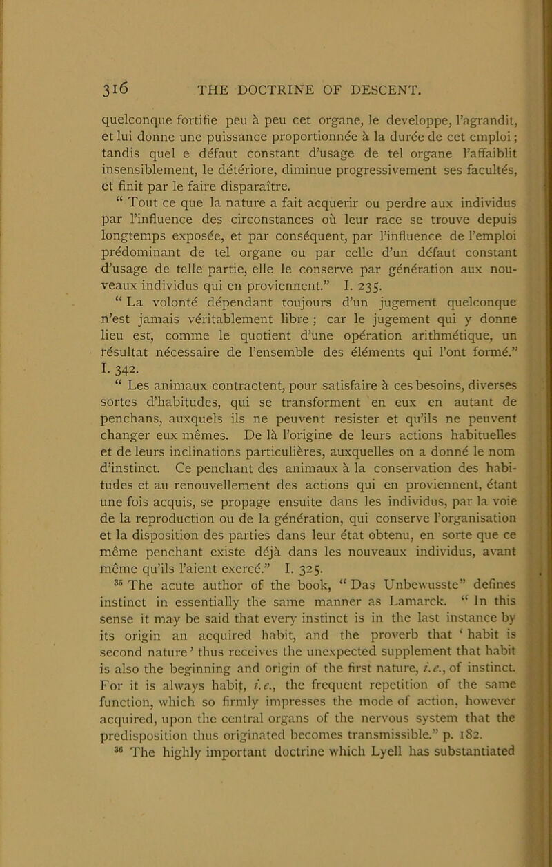 quelconque fortifie pen k peu cet organe, le developpe, I’agrandit, et lui donne une puissance proportionn^e k la durde de cet emploi; tandis quel e ddfaut constant d’usage de tel organe I’affaiblit insensiblement, le ddtdriore, diminue progressivement ses facultds, et finit par le faire disparaitre. “ Tout ce que la nature a fait acquerir ou perdre aux individus par I’influence des circonstances ou leur race se trouve depuis longtemps exposde, et par consequent, par I’influence de 1’emploi predominant de tel organe ou par celle d’un ddfaut constant d’usage de telle partie, elle le conserve par generation aux nou- veaux individus qui en proviennent.” I. 235. “ La volonte dependant toujours d’un jugement quelconque n’est jamais veritablement libre ; car le jugement qui y donne lieu est, comme le quotient d’une operation aritbrndtique, un rdsultat ndcessaire de I’ensemble des dldments qui I’ont formd.” I. 342. “ Les animaux contractent, pour satisfaire k ces besoins, diverses sortes d’habitudes, qui se transforment en eux en autant de penchans, auxquels ils ne peuvent resister et qu’ils ne peuvent changer eux memes. De Ik I’origine de leurs actions habituelles et de leurs inclinations particulidres, auxquelles on a donnd le nom d’instinct. Ce penchant des animaux k la conservation des habi- tudes et au renouvellement des actions qui en proviennent, dtant une fois acquis, se propage ensuite dans les individus, par la voie de la reproduction ou de la gdndration, qui conserve I’organisation et la disposition des parties dans leur dtat obtenu, en sorte que ce meme penchant existe ddjk dans les nouveaux individus, avant mdme qu’ils I’aient exercd.” I. 325. The acute author of the book, “ Das Unbewusste” defines instinct in essentially the same manner as Lamarck. “ In this sense it may be said that every instinct is in the last instance by its origin an acquired habit, and the proverb that ‘ habit is second nature’ thus receives the unexpected supplement that habit is also the beginning and origin of the first nature, /.<?., of instinct. For it is always habit, i.e., the frequent repetition of the same function, which so firmly impresses the mode of action, however acquired, upon the central organs of the nervous system that the predisposition thus originated becomes transmissible.” p. 182. The highly important doctrine which Lyell has substantiated