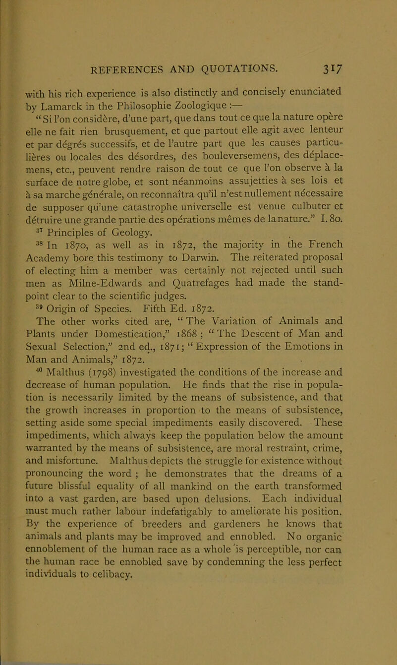 with his rich experience is also distinctly and concisely enunciated by Lamarck in the Philosophie Zoologique :— “Si I’on consid^re, d’une part, que dans tout ce que la nature opfere elle ne fait rien brusquement, et que partout elle agit avec lenteur et par d^grds successifs, et de I’autre part que les causes particu- li^res ou locales des d^sordres, des bouleversemens, des ddplace- mens, etc., peuvent rendre raison de tout ce que I’on observe h la surface de notre globe, et sont n^anmoins assujetties h ses lois et cL sa marche gdn^rale, on reconnaitra qu’il n’est nullement ndcessaire de supposer qii’une catastrophe universelle est venue culbuter et ddtruire une grande partie des operations memes de lanature.” 1.80. Principles of Geology. In 1870, as well as in 1872, the majority in the French Academy bore this testimony to Darwin. The reiterated proposal of electing him a member was certainly not rejected until such men as Milne-Edwards and Quatrefages had made the stand- point clear to the scientific judges. Origin of Species. Fifth Ed. 1872. The other works cited are, “ The Variation of Animals and Plants under Domestication,” 1868; “The Descent of Man and Sexual Selection,” 2nd ed., 1871; “Expression of the Emotions in Man and Animals,” 1872. Malthus (1798) investigated the conditions of the increase and decrease of human population. He finds that the rise in popula- tion is necessarily limited by the means of subsistence, and that the growth increases in proportion to the means of subsistence, setting aside some special impediments easily discovered. These impediments, which always keep the population below the amount warranted by the means of subsistence, are moral restraint, crime, and misfortune. Malthus depicts the struggle for existence without pronouncing the word ; he demonstrates that the dreams of a future blissful equality of all mankind on the earth transformed into a vast garden, are based upon delusions. Each individual must much rather labour indefatigably to ameliorate his position. By the experience of breeders and gardeners he knows that animals and plants may be improved and ennobled. No organic ennoblement of the human race as a whole ’is perceptible, nor can the human race be ennobled save by condemning the less perfect individuals to celibacy.