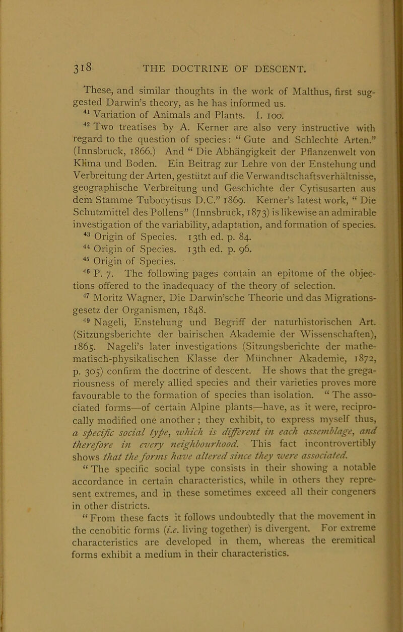 These, and similar thoughts in the work of Malthus, first sug- gested Darwin’s theory, as he has informed us. Variation of Animals and Plants. I. too. Two treatises by A. Kerner are also very instructive with regard to the question of species : “ Gute and Schlechte Arten.” (Innsbruck, 1866.) And “ Die Abhangigkeit der Pflanzenwelt von Klima und Boden. Ein Beitrag zur Lehre von der Enstehung und Verbreitung der Arten, gestiitzt auf die Verwandtschaftsverhaltnisse, geographische Verbreitung und Geschichte der Cytisusarten aus dem Stamme Tubocytisus D.C.” 1869. Kerner’s latest work, “ Die Schutzmittel des Pollens” (Innsbruck, 1873) is likewise an admirable investigation of the variability, adaptation, and formation of species. Origin of Species. 13th ed. p. 84. Origin of Species. 13th ed. p. 96. Origin of Species. P. 7. The following pages contain an epitome of the objec- tions offered to the inadequacy of the theory of selection. Moritz Wagner, Die Darwin’sche Theorie und das Migrations- gesetz der Organismen, 1848. Nageli, Enstehung und Begriff der naturhistorischen Art. (Sitzungsberichte der bairischen Akademie der Wissenschaften), 1865. Nageli’s later investigations (Sitzungsberichte der mathe- matisch-physikalischen Klasse der Miinchner Akademie, 1872, p. 305) confirm the doctrine of descent. He shows that the grega- riousness of merely allied species and their varieties proves more favourable to the formation of species than isolation. “ The asso- ciated forms—of certain Alpine plants—have, as it were, recipro- cally modified one another ; they e.xhibit, to express myself thus, a specific social type, which is different in each assemblage, and therefore in every neighbotodwod. This fact incontrovertibly shows that the forms have altered since they were associated. “ The specific social type consists in their showing a notable accordance in certain characteristics, while in others they repre- sent extremes, and ip these sometimes exceed all their congeners in other districts. “ From these facts it follows undoubtedly that the movement in the cenobitic forms {i.e. living together) is divergent. For extreme characteristics arc developed in them, whereas the eremitical forms e.xhibit a medium in their characteristics. •, ! I'.'