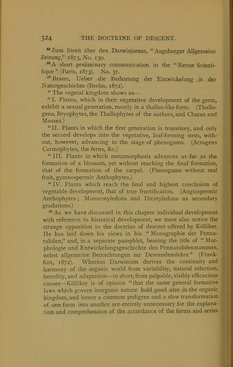 ®®Zum Streit iiber den Darwinismus, “ Augsburger Allgemeine Zeitung,” 1873, No. 130. “ A short preliminary communication in the “ Revue Scienti- fique” (Paris, 1873). No. 37. Braun, Ueber die Bedeutung der 'Entwickelung in der Naturgeschichte (Berlin, 1872). “ The vegetal kingdom shows us— “ I. Plants, which in their vegetative development of the germ, exhibit a sexual generation, mostly in a thallus-like form. (Thallo- gens, Bryophytes, the Thallophytes of the authors, and Charas and Mosses.) “II. Plants in which the first generation is transitory, and only the second develops into the vegetative, leaf-forming stem, with- out, however, advancing to the stage of phenogams. (Acrogens Cormophytes, the ferns, &c.) “III. Plants in which metamorphosis advances as far as the formation of a blossom, yet without reaching the final formation, that of the formation of the carpel. (Phenogams without real fruit, gymnospermic Anthophytes.) “ IV. Plants which reach the final and highest conclusion of vegetable development, that of true fructification. (Angiospermic Anthophytes; Monocotyledons and Dicotyledons as secondary gradations.) As we have discussed in this chapter individual development with reference to historical development, we must also notice the strange opposition to the doctrine of descent offered by Kolliker. He has laid down his views in his “ Monographie der Penna- tuliden,” and, in a separate pamphlet, bearing the title of “ Mor- phologie und Entwickelungsgeschichte des Pennatulidenstammes, nebst allgemeine Betrachtungen zur Descendenzlehre ” (Frank- furt, 1872). Whereas Darwinism derives the continuity and harmony of the organic world from variability, natural selection, heredity, and adaptation—in short, from palpable, visibly efficacious causes—Kolliker is of opinion “that the same general formative laws which govern inorganic nature hold good also in the organic kingdom, and hence a common pedigree and a slow transformation of one form into another are entirely unnecessary for the explana- tion and comprehension of the accordance of the forms and series