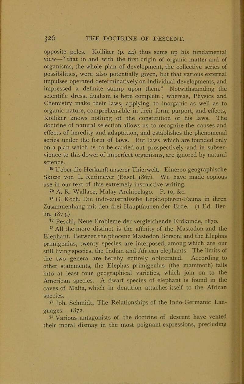 opposite poles. Kolliker (p. 44) thus sums up his fundamental view—“ that in and with the first origin of organic matter and of organisms, the whole plan of development, the collective series of possibilities, were also potentially given, but that various external impulses operated detefminatively on individual developments, and impressed a definite stamp upon them.” Notwithstanding the scientific dress, dualism is here complete; whereas. Physics and Chemistry make their laws, applying to inorganic as well as to organic nature, comprehensible in their form, purport, and effects, Kolliker knows nothing of the constitution of his laws. The doctrine of natural selection allows us to recognize the causes and effects of heredity and adaptation, and establishes the phenomenal series under the form of laws. But laws which are founded only on a plan which is to be carried out prospectively and in subser- vience to this dower of imperfect organisms, are ignored by natural science. Ueber die Herkunft unserer Thierwelt. Einezoo-geographische Skizze von L. Riitimeyer (Basel, 1867). We have made copious use in our text of this extremely instructive writing. A. R. Wallace, Malay Archipelago. P. 10, &;c. G. Koch, Die indo-australische Lepidopteren-Fauna in ihren Zusamnenhang mit den drei Hauptfaunen der Erde. (i Ed. Ber- lin, 1873.) Peschl, Neue Probleme der vergleichende Erdkunde, 1870. All the more distinct is the affinity of the Mastodon and the Elephant. Between the pliocene Mastodon Borsoni and the Elephas primigenius, twenty species are interposed, among which are our still living species, the Indian and African elephants. The limits of the two genera are hereby entirely obliterated. According to other statements, the Elephas primigenius (the mammoth) falls into at least four geographical varieties, which join on to the American species. A dwarf species of elephant is found in the caves of Malta, which in dentition attaches itself to the African species. 5'* Joh. Schmidt, The Relationships of the Indo-Germanic Lan- guages. 1872. Various antagonists of the doctrine of descent have vented their moral dismay in the most poignant expressions, precluding