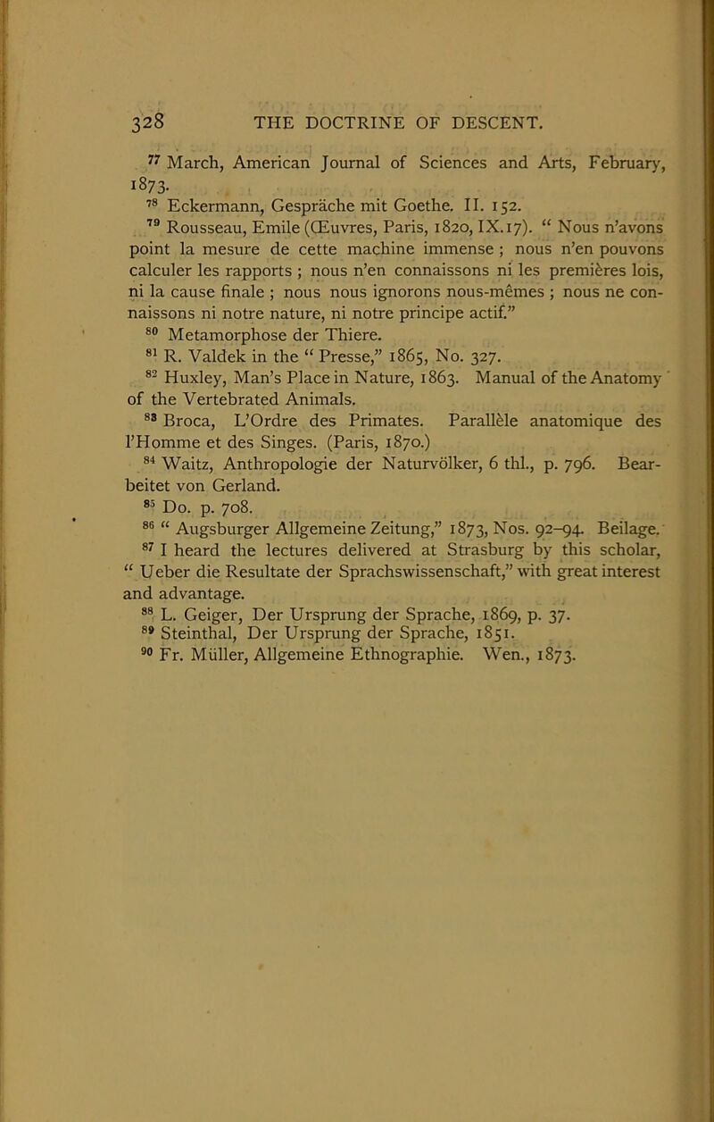 March, American Journal of Sciences and Arts, February, 1873. Eckermann, Gesprache mit Goethe. II. 152. Rousseau, Emile (CEuvres, Paris, 1820, IX.17). “ Nous n’avons point la mesure de cette machine immense ; nous n’en pouvons calculer les rapports ; nous n’en connaissons ni les premieres lois, ni la cause finale ; nous nous ignorons nous-memes ; nous ne con- naissons ni notre nature, ni notre principe actif.” Metamorphose der Thiere. R. Valdek in the “ Presse,” 1865, No. 327. Huxley, Man’s Place in Nature, 1863. Manual of the Anatomy ' of the Vertebrated Animals. Broca, L’Ordre des Primates. Parall^le anatomique des I’Homme et des Singes. (Paris, 1870.) Waitz, Anthropologie der Naturvolker, 6 thl., p. 796. Bear- beitet von Gerland. Do. p. 708. 86 « Augsburger Allgemeine Zeitung,” 1873, 92-94. Beilage. ®7 I heard the lectures delivered at Strasburg by this scholar, “ U eber die Resultate der Sprachswissenschaft,” with great interest and advantage. L. Geiger, Der Ursprung der Sprache, 1869, p. 37. Steinthal, Der Ursprung der Sprache, 1851. Fr. Miiller, Allgemeine Ethnographie. Wen., 1873.