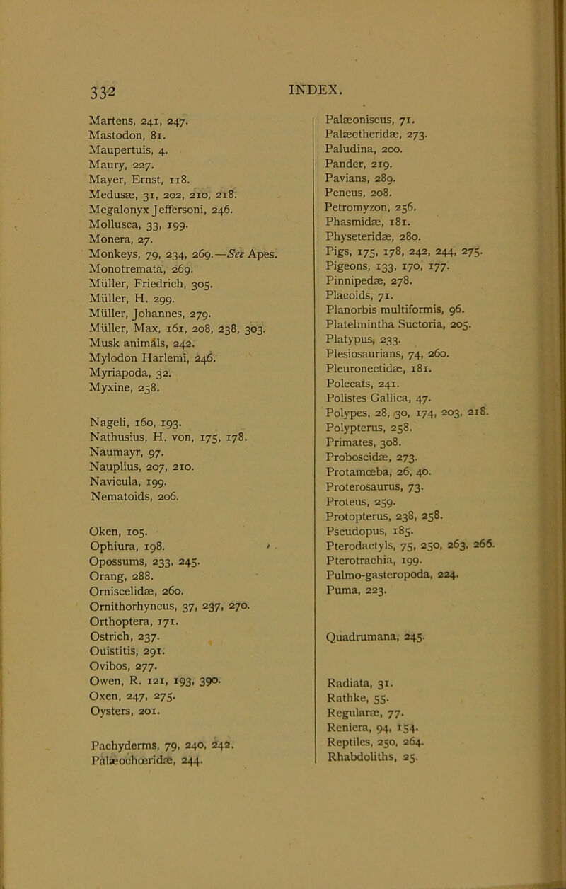 Martens, 241, 247. Mastodon, 81. Maupertuis, 4. Maury, 227. Mayer, Ernst, 118. Medusae, 31, 202, 2T0, 218. Megalonyx Jeffersoni, 246. Mollusca, 33, 199. Monera, 27. Monkeys, 79, 234, 269. —See Apes. Monotremata, 269. Muller, Friedrich, 305. Muller, H. 299. Miiller, Johannes, 279. Muller, Max, 161, 208, 238, 303. Musk animals, 242. Mylodon Harlemi, 246. Myriapoda, 32. Myxine, 258. Nageli, 160, 193. Nathusius, H. von, 175, 178. Naumayr, 97. Nauplius, 207, 210. Navicula, 199. Nematoids, 206. Oken, 105. Ophiura, 198. > • Opossums, 233, 245. Orang, 288. Omiscelidae, 260. Ornithorhyncus, 37, 237, 270. Orthoptera, 171. Ostrich, 237. Ouistitis, 291. Ovibos, 277. Owen, R. 121, 193, 390. Oxen, 247, 275. Oysters, 201. Pachyderms, 79, 240, 242. Palsebchoeridce, 244. Palasoniscus, 71. Palseotheridae, 273. Paludina, 200. Pander, 219. Pavians, 289. Peneus, 208. Petromyzon, 256. Phasmidae, 181. Physeteridae, 280. Pigs, 175, 178, 242, 244, 275. Pigeons, 133, 170, 177. Pinnipedae, 278. Placoids, 71. Planorbis multiformis, 96. Platelmintha Suctoria, 205. Platypus, 233. Plesiosaurians, 74, 260. Pleuronectidae, 181. Polecats, 241. Polistes Gallica, 47. Polypes. 28,130, 174, 203, 218. Polypterus, 258. Primates, 308. Proboscidae, 273. Protamceba, 26, 40. Proterosaurus, 73. Proteus, 239. Protopterus, 238, 258. Pseudopus, 185. Pterodactyls, 75, 250, 263, 266. Pterotrachia, 199. Pulmo-gasteropoda, 224. Puma, 223. Quadrumana, 245. Radiata, 31. Rathke, 55. Regularae, 77. Reniera, 94, 154. Reptiles, 250. 264. Rhabdoliths, 25.