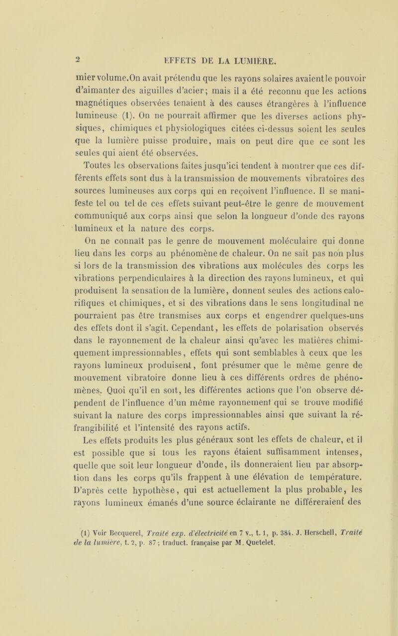 mier volume.On avait prétendu que les rayons solaires avaientle pouvoir d’aimanter des aiguilles d’acier; mais il a été reconnu que les actions magnétiques observées tenaient à des causes étrangères à l’influence lumineuse (1). On ne pourrait affirmer que les diverses actions phy- siques, chimiques et physiologiques citées ci-dessus soient les seules que la lumière puisse produire, mais on peut dire que ce sont les seules qui aient été observées. Toutes les observations faites jusqu’ici tendent à montrer que ces dif- férents effets sont dus à la transmission de mouvements vibratoires des sources lumineuses aux corps qui en reçoivent l’influence. Il se mani- feste tel ou tel de ces effets suivant peut-être le genre de mouvement communiqué aux corps ainsi que selon la longueur d’onde des rayons lumineux et la nature des corps. On ne connaît pas le genre de mouvement moléculaire qui donne lieu dans les corps au phénomène de chaleur. On ne sait pas non plus si lors de la transmission de6 vibrations aux molécules des corps les vibrations perpendiculaires à la direction des rayons lumineux, et qui produisent la sensation de la lumière, donnent seules des actions calo- rifiques et chimiques, et si des vibrations dans le sens longitudinal ne pourraient pas être transmises aux corps et engendrer quelques-uns des effets dont il s’agit. Cependant, les effets de polarisation observés dans le rayonnement de la chaleur ainsi qu’avec les matières chimi- quement impressionnables, effets qui sont semblables à ceux que les rayons lumineux produisent, font présumer que le même genre de mouvement vibratoire donne lieu à ces différents ordres de phéno- mènes. Quoi qu’il en soit, les différentes actions que l’on observe dé- pendent de l’influence d’un même rayonnement qui se trouve modifié suivant la nature des corps impressionnables ainsi que suivant la ré- frangibilité et l’intensité des rayons actifs. Les effets produits les plus généraux sont les effets de chaleur, et il est possible que si tous les rayons étaient suffisamment intenses, quelle que soit leur longueur d’onde, ils donneraient lieu par absorp- tion dans les corps qu’ils frappent à une élévation de température. D’après cette hypothèse, qui est actuellement la plus probable, les rayons lumineux émanés d’une source éclairante ne différeraient des (1) Voir Becquerel, Traité exp. d’électricité en 7 v., 1.1, p. 384. J. Herschell, Traité de la lumière, t. 2, p. 87 ; traduct. française par M. Quetelet.