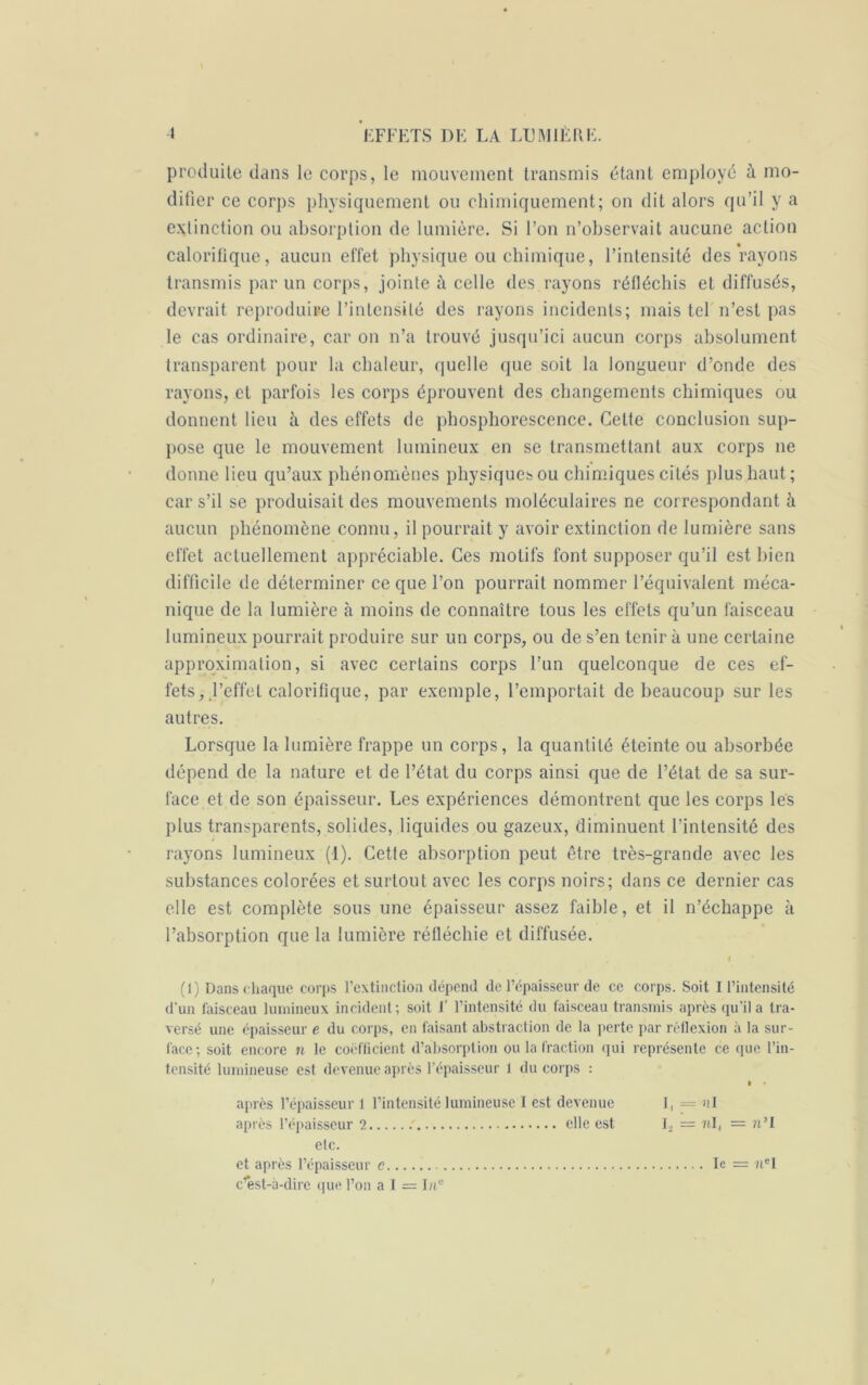 produite dans le corps, le mouvement transmis étant employé à mo- difier ce corps physiquement ou chimiquement; on dit alors qu’il y a extinction ou absorption de lumière. Si l’on n’observait aucune action calorifique, aucun effet physique ou chimique, l’intensité des rayons transmis par un corps, jointe à celle des rayons réfléchis et diffusés, devrait reproduire l’intensité des rayons incidents; mais tel n’est pas le cas ordinaire, car on n’a trouvé jusqu’ici aucun corps absolument transparent pour la chaleur, quelle que soit la longueur d’onde des rayons, et parfois les corps éprouvent des changements chimiques ou donnent lieu à des effets de phosphorescence. Cette conclusion sup- pose que le mouvement lumineux en se transmettant aux corps ne donne lieu qu’aux phénomènes physiques ou chimiques cités plus haut; car s’il se produisait des mouvements moléculaires ne correspondant à aucun phénomène connu, il pourrait y avoir extinction de lumière sans effet actuellement appréciable. Ces motifs font supposer qu’il est bien difficile de déterminer ce que l’on pourrait nommer l’équivalent méca- nique de la lumière à moins de connaître tous les effets qu’un faisceau lumineux pourrait produire sur un corps, ou de s’en tenir à une certaine approximation, si avec certains corps l’un quelconque de ces ef- fets, ,l’effet calorifique, par exemple, l’emportait de beaucoup sur les autres. Lorsque la lumière frappe un corps, la quantité éteinte ou absorbée dépend de la nature et de l’état du corps ainsi que de l’état de sa sur- face et de son épaisseur. Les expériences démontrent que les corps les plus transparents, solides, liquides ou gazeux, diminuent l’intensité des rayons lumineux (1). Cette absorption peut être très-grande avec les substances colorées et surtout avec les corps noirs; dans ce dernier cas elle est complète sous une épaisseur assez faible, et il n’échappe à l’absorption que la lumière réfléchie et diffusée. . I ' (1) Dans chaque corps l’extinction dépend de l’épaisseur de ce corps. Soit I l’intensité d’un faisceau lumineux incident; soit F l’intensité du faisceau transmis après qu'il a tra- versé une épaisseur e du corps, en faisant abstraction de la perte par réflexion à la sur- face; soit encore n le coefficient d’absorption ou la fraction qui représente ce que l’in- tensité lumineuse est devenue après l’épaisseur i du corps : t • après l’épaisseur 1 l’intensité lumineuse I est devenue I, = ni après l’épaisseur 2 elle est I, = ?tl( = n’I elc. et après l’épaisseur c c’est-à-dire que l’on a I = hie le = 7iel