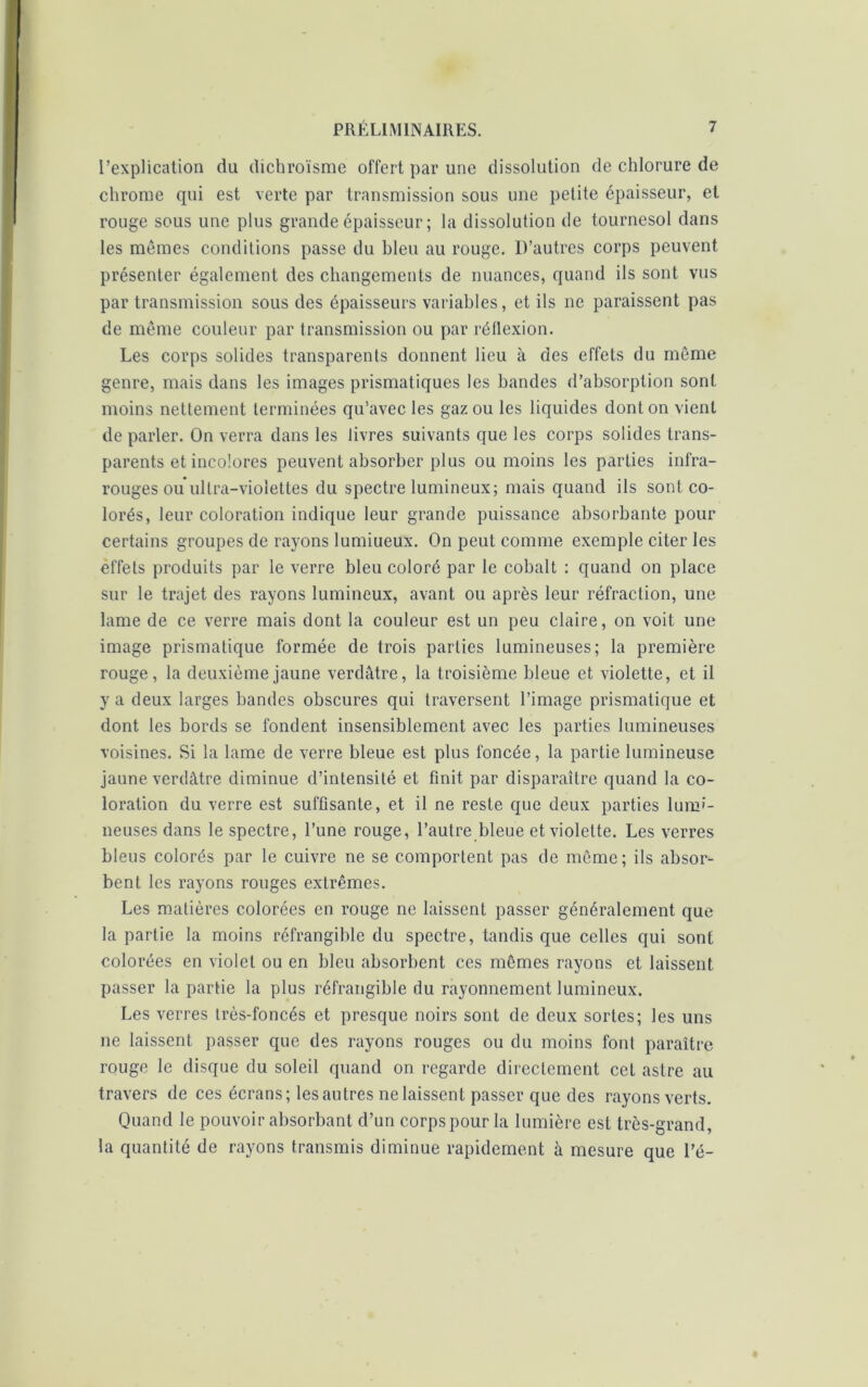 l’explication du dichroïsme offert par une dissolution de chlorure de chrome qui est verte par transmission sous une petite épaisseur, et rouge sous une plus grande épaisseur ; la dissolution de tournesol dans les mêmes conditions passe du hleu au rouge. D’autres corps peuvent présenter également des changements de nuances, quand ils sont vus par transmission sous des épaisseurs variables, et ils ne paraissent pas de même couleur par transmission ou par réflexion. Les corps solides transparents donnent lieu à des effets du même genre, mais dans les images prismatiques les bandes d’absorption sont moins nettement terminées qu’avec les gaz ou les liquides dont on vient de parler. On verra dans les livres suivants que les corps solides trans- parents et incolores peuvent absorber plus ou moins les parties infra- rouges ou ultra-violettes du spectre lumineux; mais quand ils sont co- lorés, leur coloration indique leur grande puissance absorbante pour certains groupes de rayons lumiueux. On peut comme exemple citer les effets produits par le verre bleu coloré par le cobalt : quand on place sur le trajet des rayons lumineux, avant ou après leur réfraction, une lame de ce verre mais dont la couleur est un peu claire, on voit une image prismatique formée de trois parties lumineuses; la première rouge, la deuxième jaune verdâtre, la troisième bleue et violette, et il y a deux larges bandes obscures qui traversent l’image prismatique et dont les bords se fondent insensiblement avec les parties lumineuses voisines. Si la lame de verre bleue est plus foncée, la partie lumineuse jaune verdâtre diminue d’intensité et finit par disparaître quand la co- loration du verre est suffisante, et il ne reste que deux parties lumi- neuses dans le spectre, l’une rouge, l’autre bleue et violette. Les verres bleus colorés par le cuivre ne se comportent pas de même; ils absor- bent les rayons rouges extrêmes. Les matières colorées en rouge ne laissent passer généralement que la partie la moins réfrangible du spectre, tandis que celles qui sont colorées en violet ou en bleu absorbent ces mêmes rayons et laissent passer la partie la plus réfrangible du rayonnement lumineux. Les verres très-foncés et presque noirs sont de deux sortes; les uns ne laissent passer que des rayons rouges ou du moins font paraître rouge le disque du soleil quand on regarde directement cet astre au travers de ces écrans; les autres ne laissent passer que des rayons verts. Quand le pouvoir absorbant d’un corps pour la lumière est très-grand, la quantité de rayons transmis diminue rapidement à mesure que l’é-