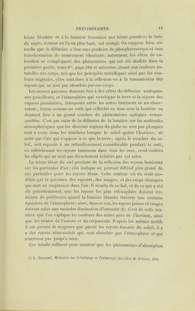 teinte bleuâtre et à la lumière transmise une teinte jaunâtre; le bois de sapin, comme on l’a vu plus haut, est orangé. On suppose bien en- tendu que la diffusion a lieu sans produire de phosphorescence et sans transformation de mouvement vibratoire; autrement, les effets de co- loration se compliquent des phénomènes qui ont été étudiés dans la première partie, tome D'r, page 316 et suivantes. Quant aux couleurs na- turelles des corps, tels que les précipités métalliques ainsi que les cou- leurs végétales, elles sont dues à la réflexion ou à la transmission des rayons qui ne sont pas absorbés par ces corps. Les masses gazeuses donnent lieu à des effets de diffusion analogues aux précédents, et l’atmosphère qui enveloppe la terre et la sépare des espaces planétaires, interposée entre les astres lumineux et un obser- vateur, forme comme un voile qui réfléchit en tous sens la lumière en donnant lieu à un grand nombre de phénomènes optiques remar- quables. C’est par suite de la diffusion de la lumière sur les molécules atmosphériques que les diverses régions du globe ne sont pas plongées tout à coup dans les ténèbres lorsque le soleil quitte l’horizon; de sorte que l’air qui s’oppose à ce que la terre, après le coucher du so- leil, soit exposée à un refroidissement considérable pendant la nuit, en réfléchissant les rayons lumineux dans tous les sens, rend visibles les objets qui ne sont pas directement éclairés par cet astre. La teinte bleue du ciel provient de la réflexion des rayons lumineux sur les particules d’air; elle indique un pouvoir diffusif plus grand de ces particules pour les rayons bleus. Cette couleur est du reste mo- difiée par la présence des vapeurs, des nuages, et des corps étrangers qui sont en suspension dans l’air. Il résulte de ce fait, et de ce qui a été dit précédemment, que les rayons les plus réfrangibles doivent être éteints de préférence quand la lumière blanche traverse une certaine épaisseur de l’atmosphère ; ainsi, dans ce cas, les rayons jaunes et rouges doivent subir une moindre diminution d’intensité (I). C’est de cette ma- nière que l’on explique les couleurs des astres près de l’horizon, ainsi que les teintes de l’aurore et du crépuscule. D’après les mêmes motifs il est permis de supposer que parmi les rayons émanés du soleil, il y a des rayons ultra-violets qui sont absorbés par l’atmosphère et qui n’arrivent pas jusqu’à nous. Ces détails suffisent pour montrer que les phénomènes d’absorption (1) L. Jieynaud, Mémoire sur le balisage et l'éclairage des cotes de France, 1804.