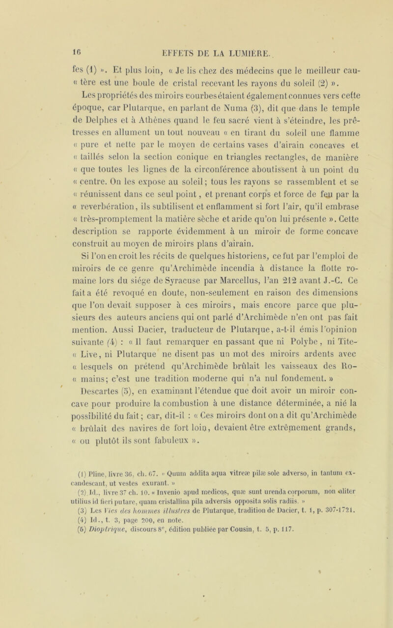 fes (1) ». Et plus loin, « Je lis chez des médecins que le meilleur cau- « tère est une boule de cristal recevant les rayons du soleil (2) ». Les propriétés des miroirs courbesétaient également connues vers cette époque, car Plutarque, en parlant de Numa (3), dit que dans le temple de Delphes et à Athènes quand le feu sacré vient à s’éteindre, les prê- tresses en allument un tout nouveau « en tirant du soleil une flamme « pure et nette par le moyen de certains vases d’airain concaves et « taillés selon la section conique en triangles rectangles, de manière « que toutes les lignes de la circonférence aboutissent à un point du « centre. On les expose au soleil ; tous les rayons se rassemblent et se « réunissent dans ce seul point, et prenant corps et force de feju par la « reverbération, ils subtilisent et enflamment si fort l’air, qu’il embrase « très-promptement la matière sèche et aride qu’on lui présente ». Cette description se rapporte évidemment à un miroir de forme concave construit au moyen de miroirs plans d’airain. Si l’on en croit les récits de quelques historiens, ce fut par l’emploi de miroirs de ce genre qu’Archimède incendia à distance la flotte ro- maine lors du siège de Syracuse par Marcellus, l’an 212 avant J.-C. Ce fait a été révoqué en doute, non-seulement en raison des dimensions que l’on devait supposer à ces miroirs, mais encore parce que plu- sieurs des auteurs anciens qui ont parlé d’Archimède n’en ont pas fait mention. Aussi Dacier, traducteur de Plutarque, a-t-il émis l’opinion suivante f-4) : « Il faut remarquer en passant que ni Polybc, ni Tite- « Live, ni Plutarque ne disent pas un mot des miroirs ardents avec « lesquels on prétend qu’Archimède brûlait les vaisseaux des Ro- « mains; c’est une tradition moderne qui n’a nul fondement. » Descartes (3), en examinant l’étendue que doit avoir un miroir con- cave pour produire la combustion à une distance déterminée, a nié la possibilité du fait ; car, dit-il : « Ces miroirs dont on a dit qu’Archimède « brûlait des navires de fort loin, devaient être extrêmement grands, « ou plutôt ils sont fabuleux ». (1) Pline, livre 3G, ch. 07. « Quum addita aqua vitreæ pilæ sole adverso, in tantum ex- candescant, ut vestes exurant. » (2) Id., livre 37 ch. 10. « Invenio apud medicos, quæ sunt urenda corporum, non «aliter uliliusid fieri putare, quam cristallina pila adversis opposita solis radiis. » (3) Les Vies des hommes illustres de Plutarque, tradition de Dacier, t. 1, p. 307-1721. (4) Id., t. 3, jiage 200, en note. (6) Dioptrique, discours 8e, édition publiée par Cousin, t. 5, p. 117. «