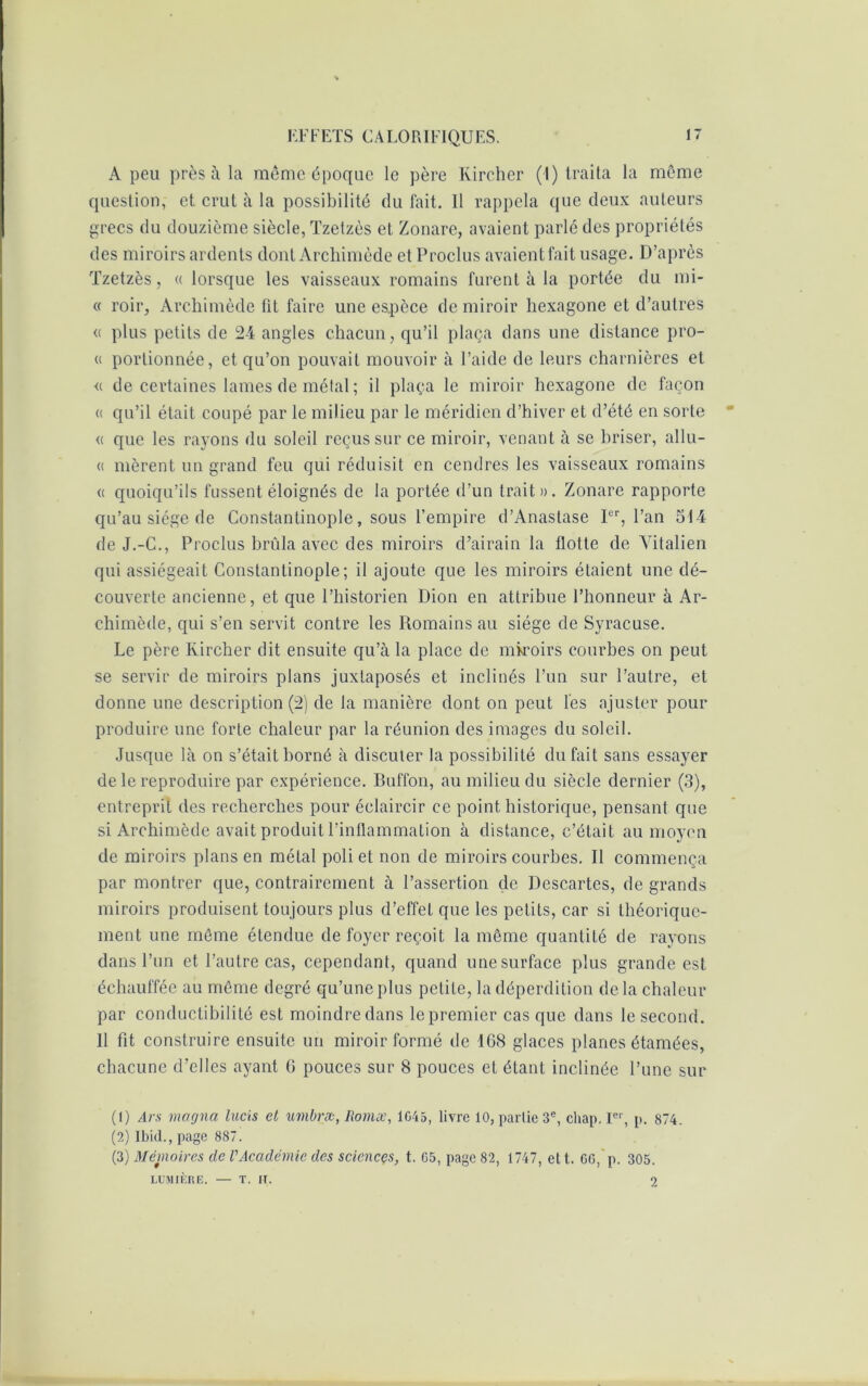 A peu près à la même époque le père Kircher (I) traita la même question, et crut à la possibilité du fait. 11 rappela que deux auteurs grecs du douzième siècle, Tzetzès et Zonare, avaient parlé des propriétés des miroirs ardents dont Archimède et Proclus avaientfait usage. D’après Tzetzès, « lorsque les vaisseaux romains furent à la portée du mi- « roir, Archimède fit faire une espèce de miroir hexagone et d’autres <( plus petits de 24 angles chacun, qu’il plaça dans une distance pro- « portionnée, et qu’on pouvait mouvoir à l’aide de leurs charnières et « de certaines lames de métal; il plaça le miroir hexagone de façon « qu’il était coupé par le milieu par le méridien d’hiver et d’été en sorte « que les rayons du soleil reçus sur ce miroir, venant à se briser, allu- « nièrent un grand feu qui réduisit en cendres les vaisseaux romains « quoiqu’ils fussent éloignés de la portée d’un trait». Zonare rapporte qu’au siège de Constantinople, sous l’empire d’Anastase Ier, l’an 514 de J.-C., Proclus brûla avec des miroirs d’airain la flotte de Yitalien qui assiégeait Constantinople; il ajoute que les miroirs étaient une dé- couverte ancienne, et que l’historien Dion en attribue l’honneur à Ar- chimède, qui s’en servit contre les Romains au siège de Syracuse. Le père Kircher dit ensuite qu’à la place de miroirs courbes on peut se servir de miroirs plans juxtaposés et inclinés l’un sur l’autre, et donne une description (2) de la manière dont on peut les ajuster pour produire une forte chaleur par la réunion des images du soleil. Jusque là on s’était borné à discuter la possibilité du fait sans essayer de le reproduire par expérience. Buffon, au milieu du siècle dernier (3), entreprit des recherches pour éclaircir ce point historique, pensant que si Archimède avait produit l’inflammation à distance, c’était au moyen de miroirs plans en métal poli et non de miroirs courbes. Il commença par montrer que, contrairement à l’assertion de Descartes, de grands miroirs produisent toujours plus d’effet que les petits, car si théorique- ment une môme étendue de foyer reçoit la même quantité de rayons dans l’un et l’autre cas, cependant, quand une surface plus grande est échauffée au même degré qu’une plus petite, la déperdition de la chaleur par conductibilité est moindre dans le premier casque dans le second. 11 fit construire ensuite un miroir formé de 168 glaces planes étamées, chacune d’elles ayant 6 pouces sur 8 pouces et étant inclinée l’une sur (1) Ars magna lucis et umbræ, Romæ, 1G45, livre 10, partie 3e, cliap. Ier, p. 874. (2) Ibid., page 887. (3) Mémoires de VAcadémie des sciences, t. G5, page 82, 1747, ett. GG, p. 305. LUMIÈRE. — T. IF. 2