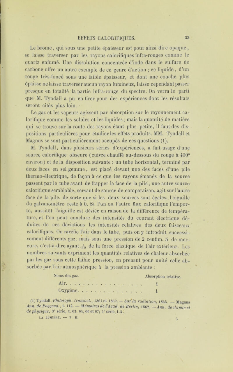 Le brome, qui sous une petite épaisseur est pour ainsi dire opaque, se laisse traverser par les rayons calorifiques infra-rouges comme le quartz enfumé. Une dissolution concentrée d’iode dans le sulfure rie carbone offre un autre exemple de ce genre d’action ; ce liquide, d’un rouge très-foncé sous une faible épaisseur, et dont une couche plus épaisse ne laisse traverser aucun rayon lumineux, laisse cependant passer presque en totalité la partie infra-rouge du spectre. On verra le parti que M. Tyndall a pu en tirer pour des expériences dont les résultats seront cités plus loin. Le gaz et les vapeurs agissent par absorption sur le rayonnement ca- lorifique comme les solides et les liquides; mais la quantité de matière qui se trouve sur la route des rayons étant plus petite, il faut des dis- positions particulières pour étudier les effets produits. MM. Tyndall et Magnus se sont particulièrement occupés de ces questions (1). M. Tyndall, dans plusieurs séries d’expériences, a fait usage d’une source calorifique obscure (cuivre chauffé au-dessous du rouge à i00° environ) et delà disposition suivante : un tube horizontal, terminé par deux faces en sel gemme, est placé, devant une des faces d’une pile thermo-électrique, de façon à ce que les rayons émanés de la source passent par le tube avant de frapper la face de la pile; une autre source calorifique semblable, servant de source de comparaison, agit sur l’autre face de la pile, de sorte que si les deux sources sont égales, l’aiguille du galvanomètre reste à 0. Si l’un ou l’autre flux calorifique l’empor- te, aussitôt l’aiguille est déviée en raison de la différence de tempéra- ture, et l’on peut conclure des intensités du courant électrique dé- duites de ces déviations les intensités relatives des deux faisceaux calorifiques. On raréfie l’air dans le tube, puis on y introduit successi- vement différents gaz, mais sous une pression de 2 centim. 5 de mer- cure, c’est-à-dire ayant ^ de la force élastique de Tair extérieur. Les nombres suivants expriment les quantités relatives de chaleur absorbée parles gaz sous cette faible pression, en prenant pour unité celle ab- sorbée par l’air atmosphérique à la pression ambiante : Noms des gaz. Absorption relative. Air 1 Oxygène 1 (1) Tyndall, Philosoph. Iransact., 18G1 et 18G2 .-Sur la radiation, 1865. — Magnus Ann. de Pocjgend., t. 114. — Mémoires de l’Acad. de Berlin, 18G2. —Ann. de chimie et de physique, 3e série, t. 03, G4, GG et G7; 4e série, t.3. LA LUMIÈRE. — T. If. 3