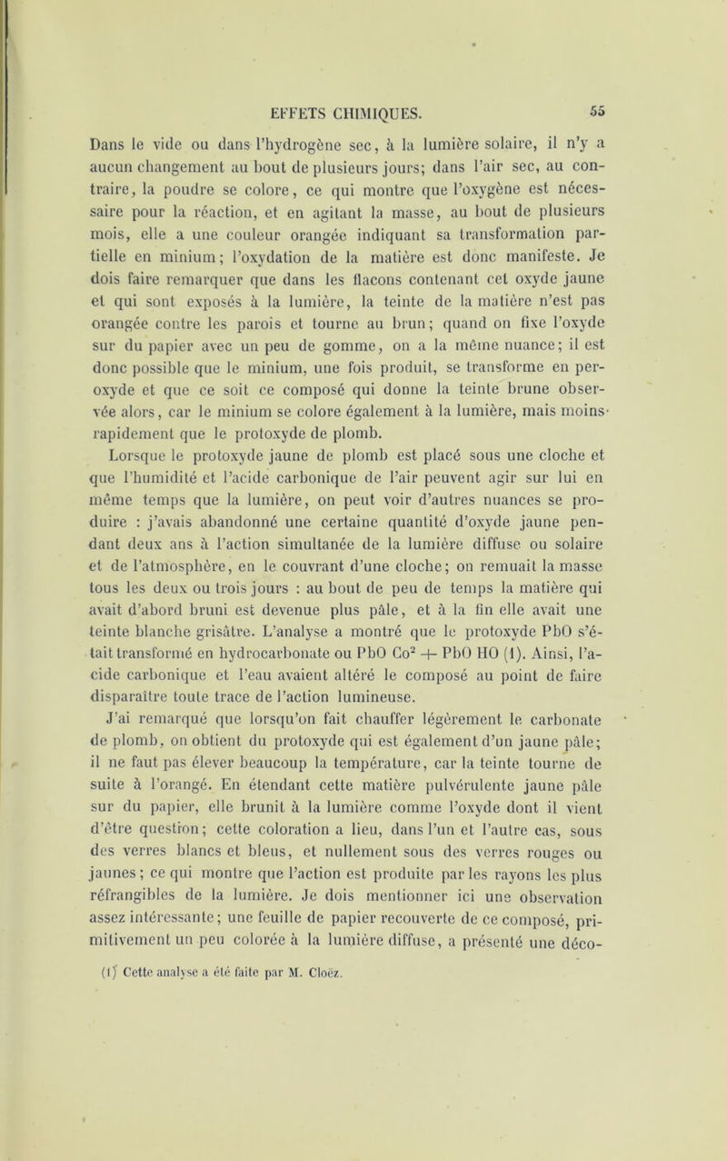 Dans le vide ou dans l’hydrogène sec, à la lumière solaire, il n’y a aucun changement au bout de plusieurs jours; dans l’air sec, au con- traire, la poudre se colore, ce qui montre que l’oxygène est néces- saire pour la réaction, et en agitant la masse, au bout de plusieurs mois, elle a une couleur orangée indiquant sa transformation par- tielle en minium; l’oxydation de la matière est donc manifeste. Je dois faire remarquer que dans les flacons contenant cet oxyde jaune et qui sont exposés à la lumière, la teinte de la matière n’est pas orangée contre les parois et tourne au brun; quand on fixe l’oxyde sur du papier avec un peu de gomme, on a la môme nuance; il est donc possible que le minium, une fois produit, se transforme en per- oxyde et que ce soit ce composé qui donne la teinte brune obser- vée alors, car le minium se colore également à la lumière, mais moins- rapidement que le protoxyde de plomb. Lorsque le protoxyde jaune de plomb est placé sous une cloche et que l’humidité et l’acide carbonique de l’air peuvent agir sur lui en même temps que la lumière, on peut voir d’autres nuances se pro- duire : j’avais abandonné une certaine quantité d’oxyde jaune pen- dant deux ans à l’action simultanée de la lumière diffuse ou solaire et de l’atmosphère, en le couvrant d’une cloche; on remuait la masse tous les deux ou trois jours : au bout de peu de temps la matière qui avait d’abord bruni est devenue plus pâle, et à la fin elle avait une teinte blanche grisâtre. L’analyse a montré que le protoxyde PbO s’é- tait transformé en hydrocarbonate ou PbO Go2 -+- PbO HO (1). Ainsi, l’a- cide carbonique et l’eau avaient altéré le composé au point de faire disparaître toute trace de l’action lumineuse. J’ai remarqué que lorsqu’on fait chauffer légèrement le carbonate de plomb, on obtient du protoxyde qui est également d’un jaune pâle; il ne faut pas élever beaucoup la température, car la teinte tourne de suite à l’orangé. En étendant cette matière pulvérulente jaune pâle sur du papier, elle brunit à la lumière comme l’oxyde dont il vient d’être question; cette coloration a lieu, dans l’un et l’autre cas, sous des verres blancs et bleus, et nullement sous des verres rouges ou jaunes ; ce qui montre que l’action est produite par les rayons les plus réfrangibles de la lumière. Je dois mentionner ici une observation assez intéressante; une feuille de papier recouverte de ce composé, pri- mitivement un peu colorée à la lumière diffuse, a présenté une déco- (1)’ Cette analyse a été faite par M. Cloëz.