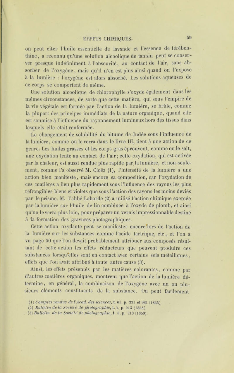 on peut citer l’huile essentielle de lavande et l’essence de térében- thine, a reconnu qu’une solution alcoolique de tannin peut se conser- ver presque indéfiniment à l’obscurité, au contact de l’air, sans ab- sorber de l’oxygène, mais qu’il n’en est plus ainsi quand on l’expose à la lumière : l’oxygène est alors absorbé. Les solutions aqueuses de ce corps se comportent de môme. Une solution alcoolique de chlorophylle s’oxyde également dans les mêmes circonstances, de sorte que cette matière, qui sous l’empire de la vie végétale est formée par l’action de la lumière, se brûle, comme la plupart des principes immédiats de la nature organique, quand elle est soumise à l’influence du rayonnement lumineux hors des tissus dans lesquels elle était renfermée. Le changement de solubilité du bitume de Judée sous l’influence de la lumière, comme on le verra dans le livre III, tient à une action de ce genre. Les huiles grasses et les corps gras éprouvent, comme on le sait, une oxydation lente au contact de l’air; cette oxydation, qui est activée par la chaleur, est aussi rendue plus rapide par la lumière, et non-seule- ment, comme l’a observé M. Cloëz (1), l’intensité de la lumière a une action bien manifeste, mais encore sa composition, car l’oxydation de ces matières a lieu plus rapidement sous l’influence des rayons les plus réfrangibles bleus et violets que sous l’action des rayons les moins déviés par le prisme. M. l’abbé Laborde (2) a utilisé l’action chimique exercée par la lumière sur l’huile de lin combinée à l’oxyde de plomb, et ainsi qu’on le verra plus loin, pour préparer un vernis impressionnable destiné à la formation des gravures photographiques. Celte action oxydante peut se manifester encore’lors de l’action de la lumière sur les substances comme l’acide tartrique, etc., et l’on a vu page 50 que l’on devait probablement attribuer aux composés résul- tant de cette action les effets réducteurs que peuvent produire ces substances lorsqu’elles sont en contact avec certains sels métalliques , effets que l’on avait attribué à toute autre cause (3). Ainsi, les effets présentés par les matières colorantes, comme par d’autres matières organiques, montrent que l’action de la lumière dé- termine, en général, la combinaison de l’oxygène avec un ou plu- sieurs éléments constituants de la substance. On peut facilement (]) Comptes rendus de l’Acad, des sciences, t el, p. 321 et 981 ( 18(>5). (2) Bullelin de la Société de photographie, t. 4, p. 213 (1858).