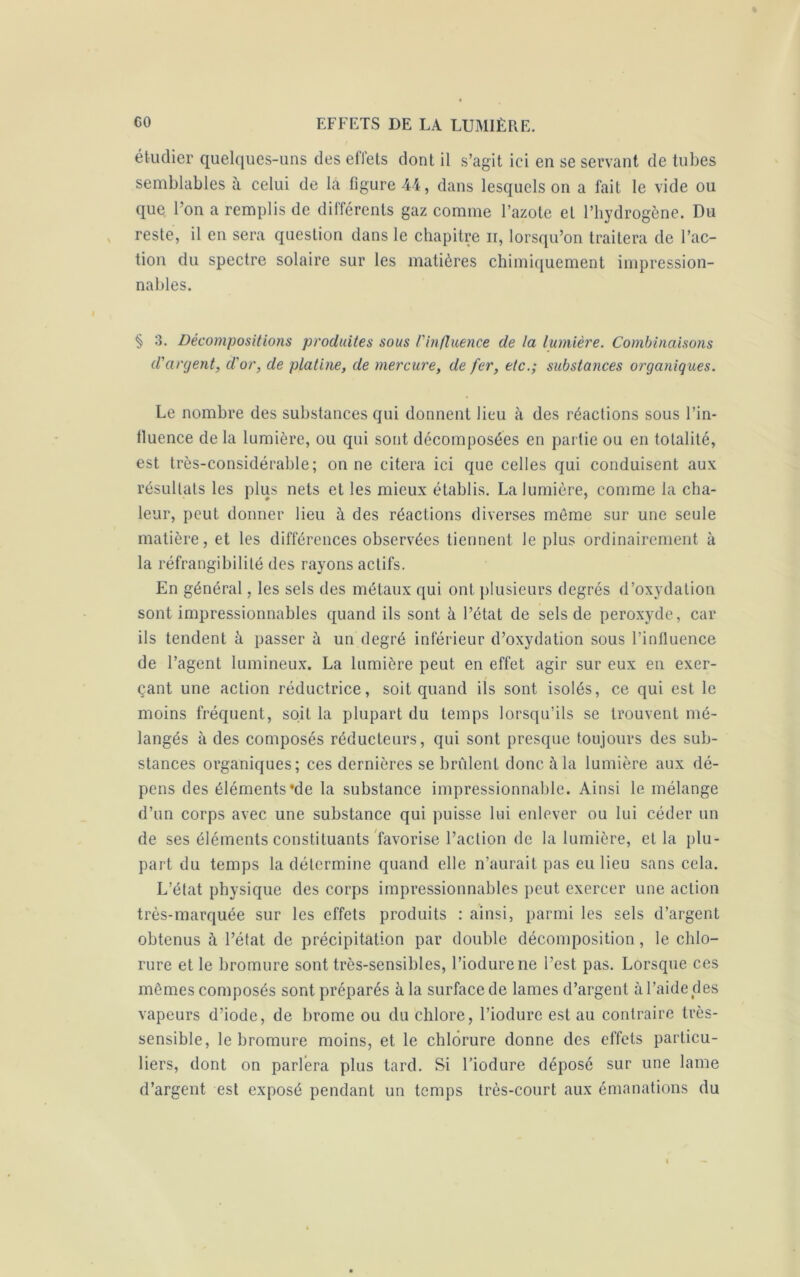 étudier quelques-uns des effets dont il s’agit ici en se servant de tubes semblables à celui de la figure 44, dans lesquels on a fait le vide ou que l’on a remplis de différents gaz comme l’azote et l’hydrogène. Du reste, il en sera question dans le chapitre ir, lorsqu’on traitera de l’ac- tion du spectre solaire sur les matières chimiquement impression- nables. § 3. Décompositions produites sous l'influence de la lumière. Combinaisons d'argent, d'or, de platine, de mercure, de fer, etc.; substances organiques. Le nombre des substances qui donnent lieu à des réactions sous l’in- fluence de la lumière, ou qui sont décomposées en partie ou en totalité, est très-considérable; on ne citera ici que celles qui conduisent aux résultats les plus nets et les mieux établis. La lumière, comme la cha- leur, peut donner lieu à des réactions diverses même sur une seule matière, et les différences observées tiennent le plus ordinairement à la réfrangibilité des rayons actifs. En général, les sels des métaux qui ont plusieurs degrés d’oxydation sont impressionnables quand ils sont à l’état de sels de peroxyde , car ils tendent à passer à un degré inférieur d’oxydation sous l’influence de l’agent lumineux. La lumière peut en effet agir sur eux en exer- çant une action réductrice, soit quand ils sont isolés, ce qui est le moins fréquent, soit la plupart du temps lorsqu’ils se trouvent mé- langés à des composés réducteurs, qui sont presque toujours des sub- stances organiques; ces dernières se brûlent donc à la lumière aux dé- pens des éléments‘de la substance impressionnable. Ainsi le mélange d’un corps avec une substance qui puisse lui enlever ou lui céder un de ses éléments constituants favorise l’action de la lumière, et la plu- part du temps la détermine quand elle n’aurait pas eu lieu sans cela. L’état physique des corps impressionnables peut exercer une action très-marquée sur les effets produits : ainsi, parmi les sels d’argent obtenus à l’état de précipitation par double décomposition, le chlo- rure et le bromure sont très-sensibles, l’iodurene l’est pas. Lorsque ces mêmes composés sont préparés à la surface de lames d’argent à l’aide des vapeurs d’iode, de brome ou du chlore, l’iodure est au contraire très- sensible, le bromure moins, et le chlorure donne des effets particu- liers, dont on parlera plus tard. Si l’iodure déposé sur une lame d’argent est exposé pendant un temps très-court aux émanations du