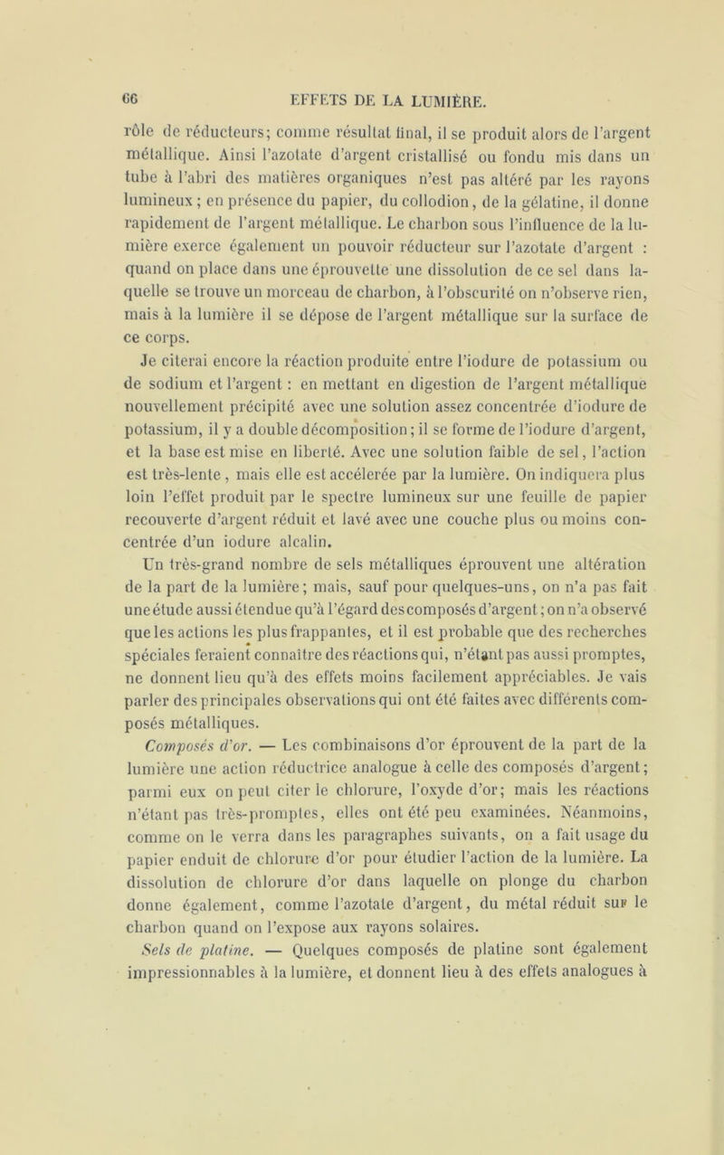 rôle de réducteurs; comme résultat final, il se produit alors de l’argent métallique. Ainsi l’azotate d’argent cristallisé ou fondu mis dans un tube à l’abri des matières organiques n’est pas altéré par les rayons lumineux ; en présence du papier, du collodion, de la gélatine, il donne rapidement de l’argent métallique. Le charbon sous l’influence de la lu- mière exerce également un pouvoir réducteur sur l’azotate d’argent : quand on place dans une éprouvette une dissolution de ce sel dans la- quelle se trouve un morceau de charbon, à l’obscurité on n’observe rien, mais à la lumière il se dépose de l’argent métallique sur la surface de ce corps. Je citerai encore la réaction produite entre l’iodure de potassium ou de sodium et l’argent : en mettant en digestion de l’argent métallique nouvellement précipité avec une solution assez concentrée d’iodure de potassium, il y a double décomposition ; il se forme de l’iodure d’argent, et la base est mise en liberté. Avec une solution faible de sel, l’action est très-lente , mais elle est accélérée par la lumière. On indiquera plus loin l’effet produit par le spectre lumineux sur une feuille de papier recouverte d’argent réduit et lavé avec une couche plus ou moins con- centrée d’un iodure alcalin. Un très-grand nombre de sels métalliques éprouvent une altération de la part de la lumière ; mais, sauf pour quelques-uns, on n’a pas fait uneétude aussiétendue qu’à l’égard descomposés d’argent; on n’a observé que les actions les plus frappantes, et il est probable que des recherches spéciales feraient connaître des réactions qui, n’étant pas aussi promptes, ne donnent lieu qu’à des effets moins facilement appréciables. Je vais parler des principales observations qui ont été faites avec différents com- posés métalliques. Composés d'or. — Les combinaisons d’or éprouvent de la part de la lumière une action réductrice analogue à celle des composés d’argent; parmi eux on peut citer ie chlorure, l’oxyde d’or; mais les réactions n’étant pas très-promptes, elles ont été peu examinées. Néanmoins, comme on le verra dans les paragraphes suivants, on a fait usage du papier enduit de chlorure d’or pour étudier l’action de la lumière. La dissolution de chlorure d’or dans laquelle on plonge du charbon donne également, comme l’azotate d’argent, du métal réduit sur le charbon quand on l’expose aux rayons solaires. Sels de platine. — Quelques composés de platine sont également impressionnables à la lumière, et donnent lieu à des effets analogues à