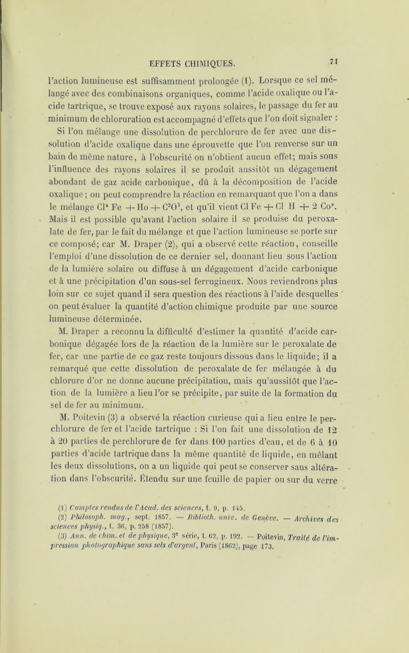 l’action lumineuse est suffisamment prolongée (1). Lorsque ce sel mé- langé avec des combinaisons organiques, comme l’acide oxalique ou l’a- cide tartrique, se trouve exposé aux rayons solaires, le passage du fer au minimum de chloruration est accompagné d’effets que l’on doit signaler : Si l’on mélange une dissolution de perchlorure de fer avec une dis- solution d’acide oxalique dans une éprouvette que l’on renverse sur un bain de même nature, à l’obscurité on n’obtient aucun effet; mais sous l’influence des rayons solaires il se produit aussitôt un dégagement abondant de gaz acide carbonique, dû à la décomposition de l’acide oxalique ; on peut comprendre la réaction en remarquant que l’on a dans le mélange Cl1 Fe -t- Ho -h C203, et qu’il vient Cl Fe + Cl H -}- 2 Co\ Mais il est possible qu’avant l’action solaire il se produise du peroxa- late de fer, par le fait du mélange et que l’action lumineuse se porte sur ce composé; car M. Draper (2), qui a observé cette réaction, conseille l’emploi d’une dissolution de ce dernier sel, donnant lieu sous l’action de la lumière solaire ou diffuse à un dégagement d’acide carbonique et à une précipitation d’un sous-sel ferrugineux. Nous reviendrons plus loin sur ce sujet quand il sera question des réactions à l’aide desquelles on peut évaluer la quantité d’action chimique produite par une source lumineuse déterminée. M. Draper a reconnu la difficulté d’estimer la quantité d’acide car- bonique dégagée lors de la réaction de la lumière sur le peroxalate de fer, car une partie de ce gaz reste toujours dissous dans le liquide; il a remarqué que cette dissolution de peroxalate de fer mélangée à du chlorure d’or ne donne aucune précipitation, mais qu’aussilôt que l’ac- tion de la lumière a lieu l’or se précipite, par suite de la formation du sel de fer au minimum. M. Poitevin (3) a observé la réaction curieuse qui a lieu entre le per- chlorure de fer et l’acide tartrique : Si l’on fait une dissolution de 12 à 20 parties de perchlorure de fer dans 100 parties d’eau, et de 6 à 10 parties d’acide tartrique dans la même quantité de liquide, en mêlant les deux dissolutions, on a un liquide qui peut se conserver sans altéra- tion dans l’obscurité. Etendu sur une feuille de papier ou sur du verre (1) Comptes rendus de l'Acad. des sciences, t. 9, p. 145. (2) Philosoph. mag., sept. 1857. — Jliblioth. unie, de Genève. — Archives des sciences physiq., t. 36, p. 258 (1857). (3) Ann. de chim. et de physique, 3e série, t. 62, p. 192. — Poitevin, Traité de l’im- pression photographique sans sels d'argent, Paris (1862), page 173.